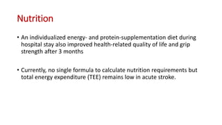 Nutrition
• An individualized energy- and protein-supplementation diet during
hospital stay also improved health-related quality of life and grip
strength after 3 months
• Currently, no single formula to calculate nutrition requirements but
total energy expenditure (TEE) remains low in acute stroke.
 