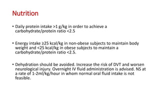 Nutrition
• Daily protein intake >1 g/kg in order to achieve a
carbohydrate/protein ratio <2.5
• Energy intake ≥25 kcal/kg in non-obese subjects to maintain body
weight and <25 kcal/kg in obese subjects to maintain a
carbohydrate/protein ratio <2.5.
• Dehydration should be avoided. Increase the risk of DVT and worsen
neurological injury. Overnight IV fluid administration is advised. NS at
a rate of 1-2ml/kg/hour in whom normal oral fluid intake is not
feasible.
 