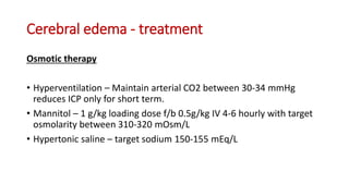 Cerebral edema - treatment
Osmotic therapy
• Hyperventilation – Maintain arterial CO2 between 30-34 mmHg
reduces ICP only for short term.
• Mannitol – 1 g/kg loading dose f/b 0.5g/kg IV 4-6 hourly with target
osmolarity between 310-320 mOsm/L
• Hypertonic saline – target sodium 150-155 mEq/L
 
