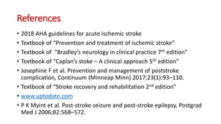 References
• 2018 AHA guidelines for acute ischemic stroke
• Textbook of “Prevention and treatment of ischemic stroke”
• Textbook of “Bradley’s neurology in clinical practice 7th edition”
• Textbook of “Caplan’s stoke – A clinical approach 5th edition”
• Josephine F et al. Prevention and management of poststroke
complication, Continuum (Minneap Minn) 2017;23(1):93–110.
• Textbook of “Stroke recovery and rehabilitation 2nd edition”
• www.uptodate.com
• P K Myint et al. Post-stroke seizure and post-stroke epilepsy, Postgrad
Med J 2006;82:568–572.
 