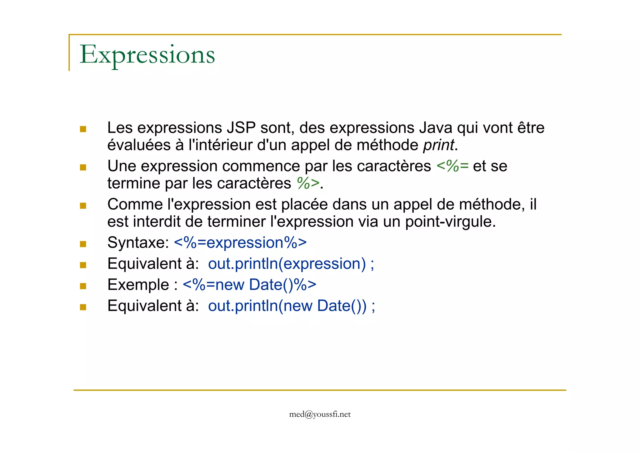 Expressions
Les expressions JSP sont, des expressions Java qui vont être
évaluées à l'intérieur d'un appel de méthode print.
Une expression commence par les caractères <%= et se
termine par les caractères %>.
Comme l'expression est placée dans un appel de méthode, il
est interdit de terminer l'expression via un point-virgule.
med@youssfi.net
est interdit de terminer l'expression via un point-virgule.
Syntaxe: <%=expression%>
Equivalent à: out.println(expression) ;
Exemple : <%=new Date()%>
Equivalent à: out.println(new Date()) ;
 