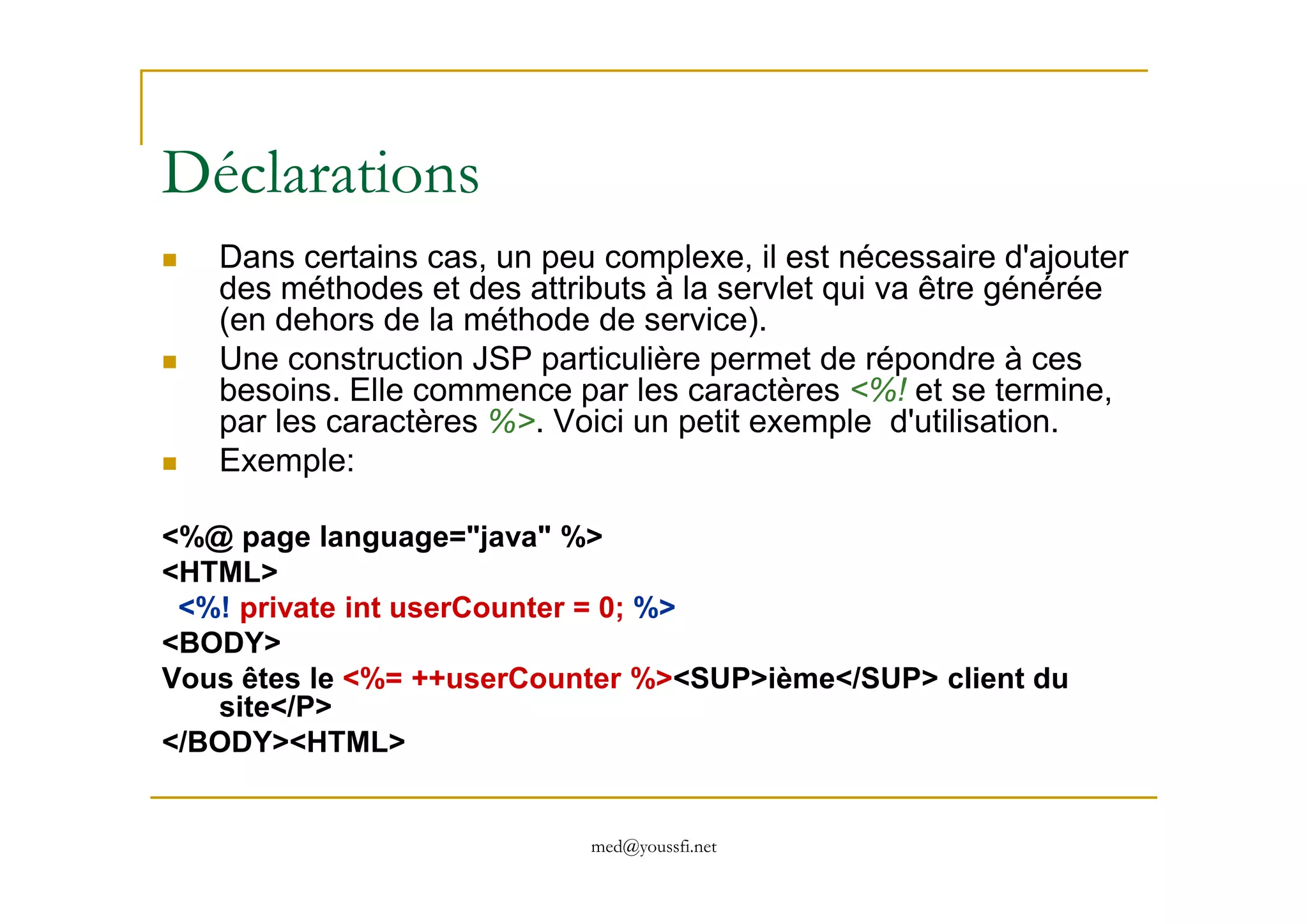 Déclarations
Dans certains cas, un peu complexe, il est nécessaire d'ajouter
des méthodes et des attributs à la servlet qui va être générée
(en dehors de la méthode de service).
Une construction JSP particulière permet de répondre à ces
besoins. Elle commence par les caractères <%! et se termine,
par les caractères %>. Voici un petit exemple d'utilisation.
Exemple:
med@youssfi.net
Exemple:
<%@ page language="java" %>
<HTML>
<%! private int userCounter = 0; %>
<BODY>
Vous êtes le <%= ++userCounter %><SUP>ième</SUP> client du
site</P>
</BODY><HTML>
 