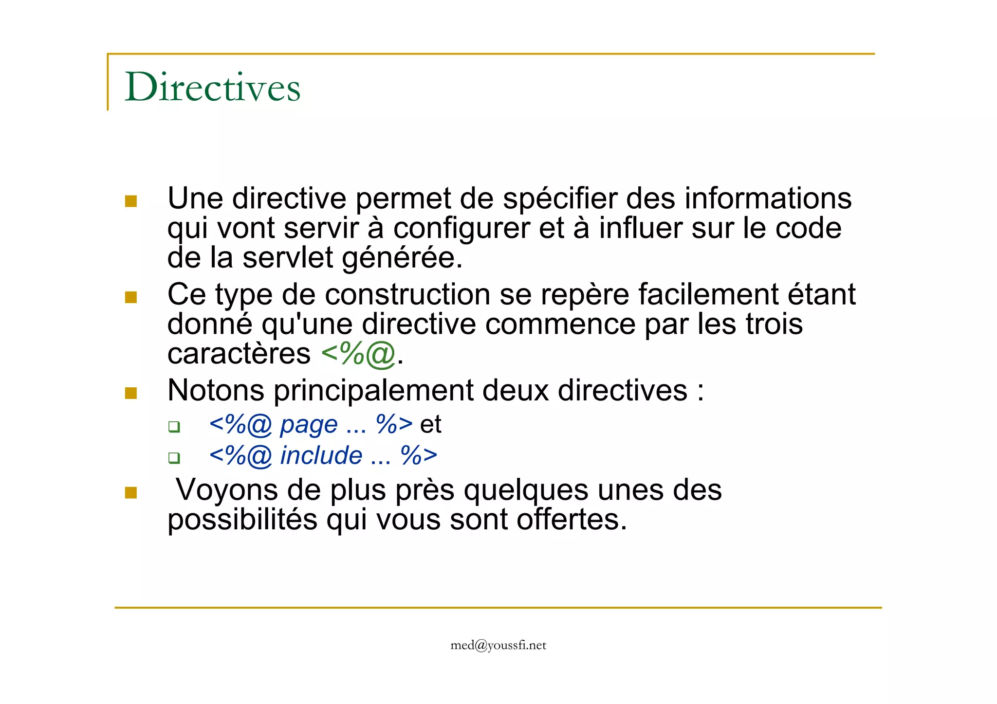 Directives
Une directive permet de spécifier des informations
qui vont servir à configurer et à influer sur le code
de la servlet générée.
Ce type de construction se repère facilement étant
donné qu'une directive commence par les trois
caractères <%@.
med@youssfi.net
caractères <%@.
Notons principalement deux directives :
<%@ page ... %> et
<%@ include ... %>
Voyons de plus près quelques unes des
possibilités qui vous sont offertes.
 