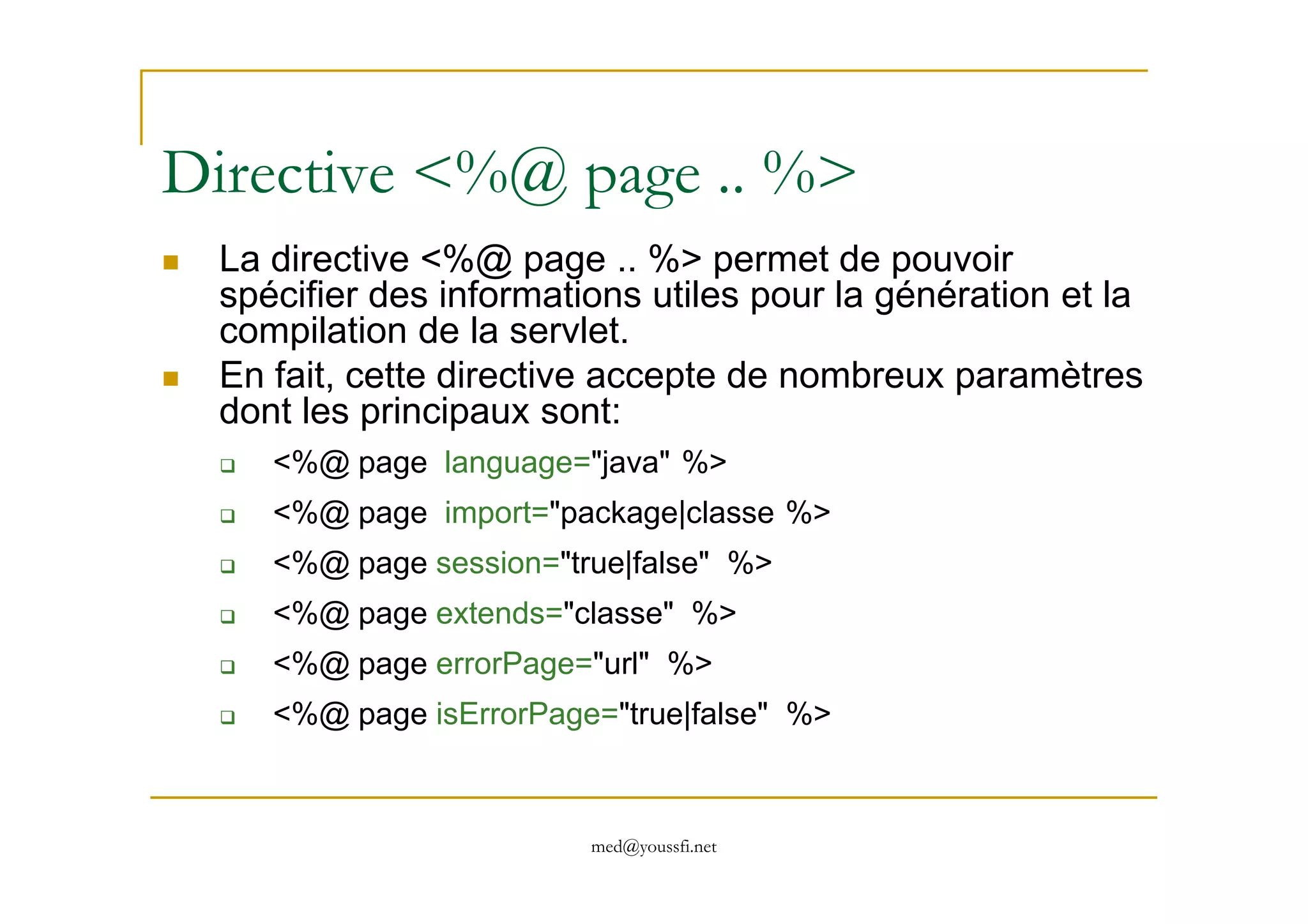 Directive <%@ page .. %>
La directive <%@ page .. %> permet de pouvoir
spécifier des informations utiles pour la génération et la
compilation de la servlet.
En fait, cette directive accepte de nombreux paramètres
dont les principaux sont:
<%@ page language="java" %>
med@youssfi.net
<%@ page language="java" %>
<%@ page import="package|classe %>
<%@ page session="true|false" %>
<%@ page extends="classe" %>
<%@ page errorPage="url" %>
<%@ page isErrorPage="true|false" %>
 