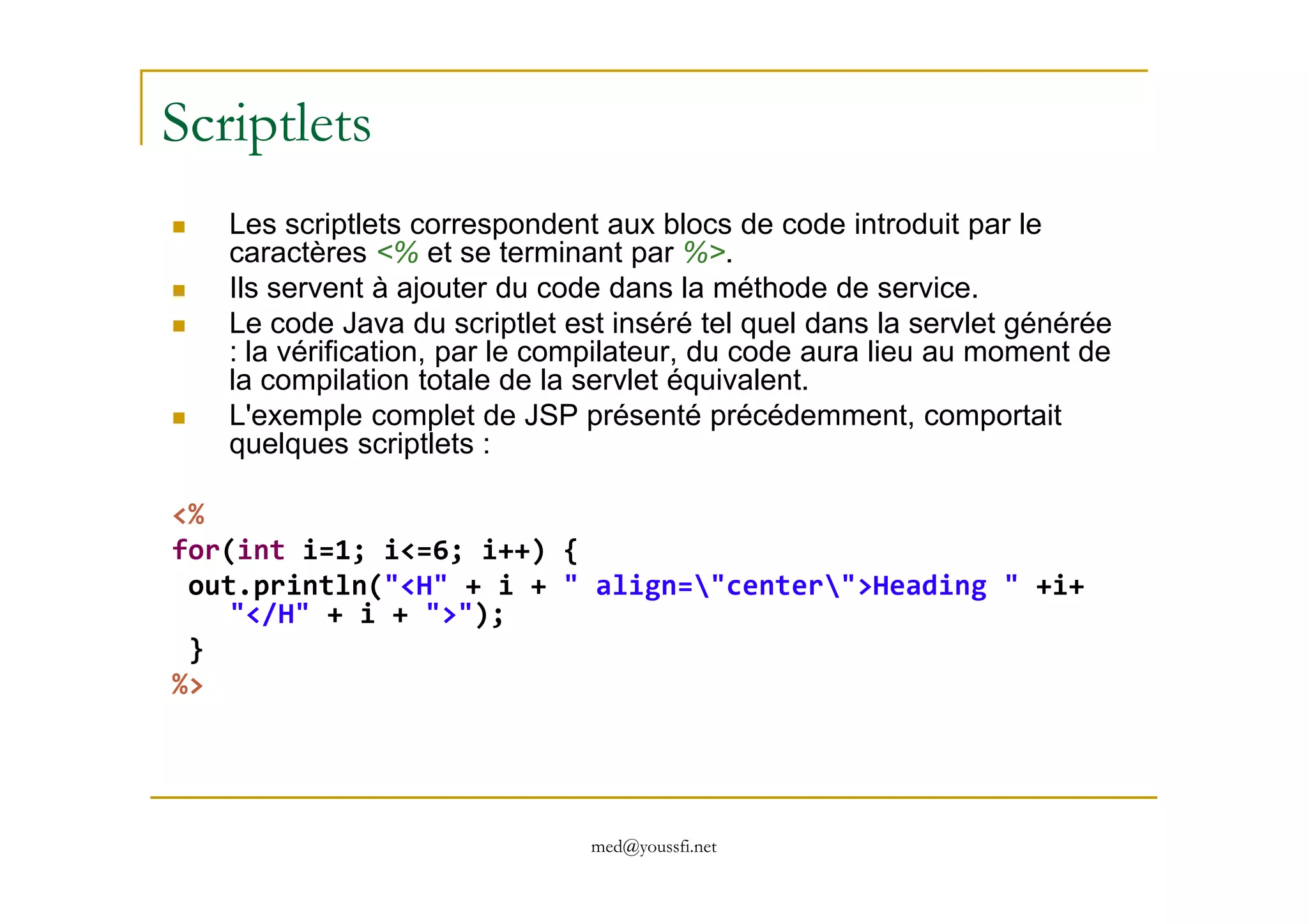 Scriptlets
Les scriptlets correspondent aux blocs de code introduit par le
caractères <% et se terminant par %>.
Ils servent à ajouter du code dans la méthode de service.
Le code Java du scriptlet est inséré tel quel dans la servlet générée
: la vérification, par le compilateur, du code aura lieu au moment de
la compilation totale de la servlet équivalent.
L'exemple complet de JSP présenté précédemment, comportait
quelques scriptlets :
med@youssfi.net
<%
for(int i=1; i<=6; i++) {
out.println("<H" + i + " align="center">Heading " +i+
"</H" + i + ">");
}
%>
 