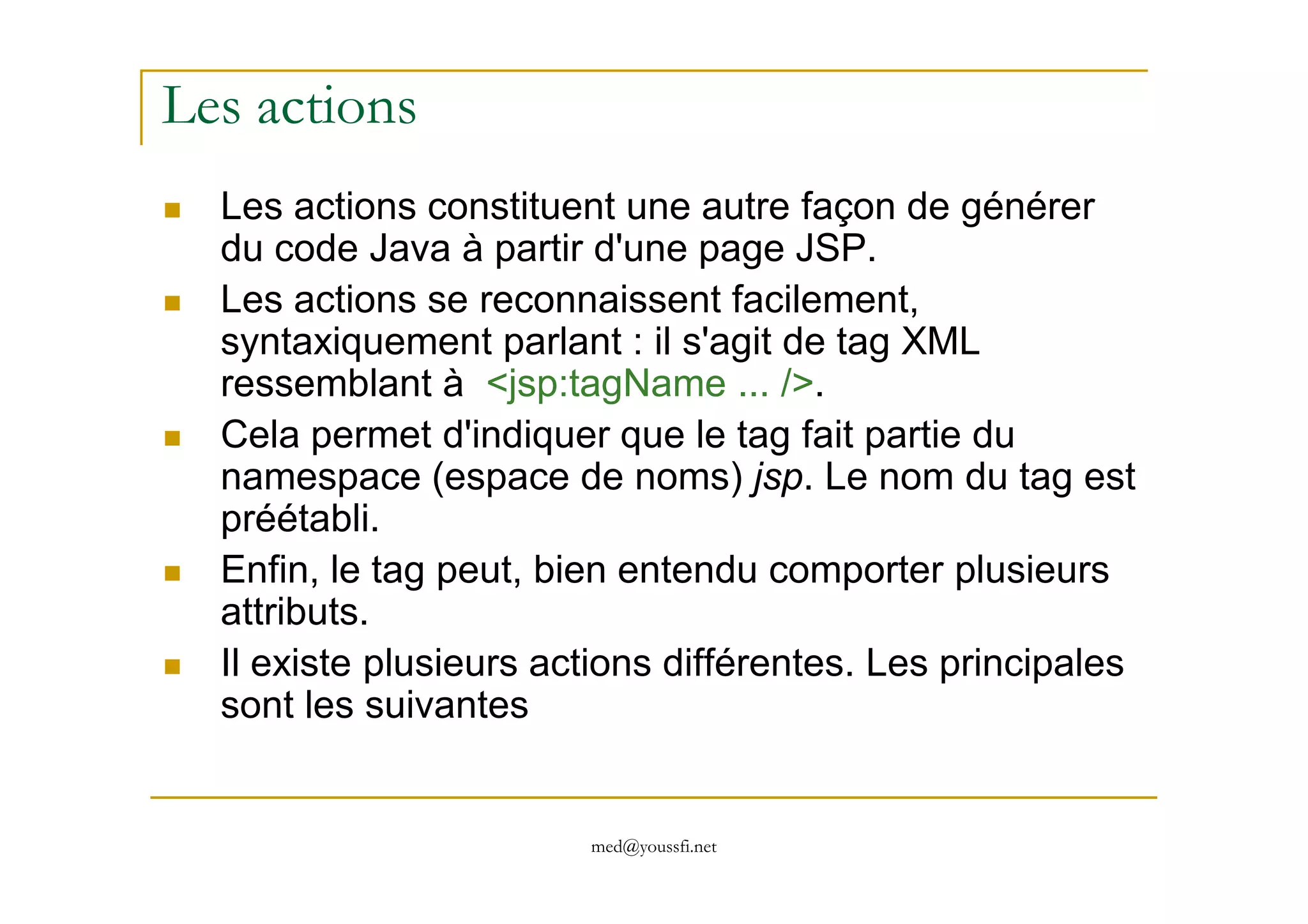 Les actions
Les actions constituent une autre façon de générer
du code Java à partir d'une page JSP.
Les actions se reconnaissent facilement,
syntaxiquement parlant : il s'agit de tag XML
ressemblant à <jsp:tagName ... />.
Cela permet d'indiquer que le tag fait partie du
namespace (espace de noms) jsp. Le nom du tag est
med@youssfi.net
namespace (espace de noms) jsp. Le nom du tag est
préétabli.
Enfin, le tag peut, bien entendu comporter plusieurs
attributs.
Il existe plusieurs actions différentes. Les principales
sont les suivantes
 