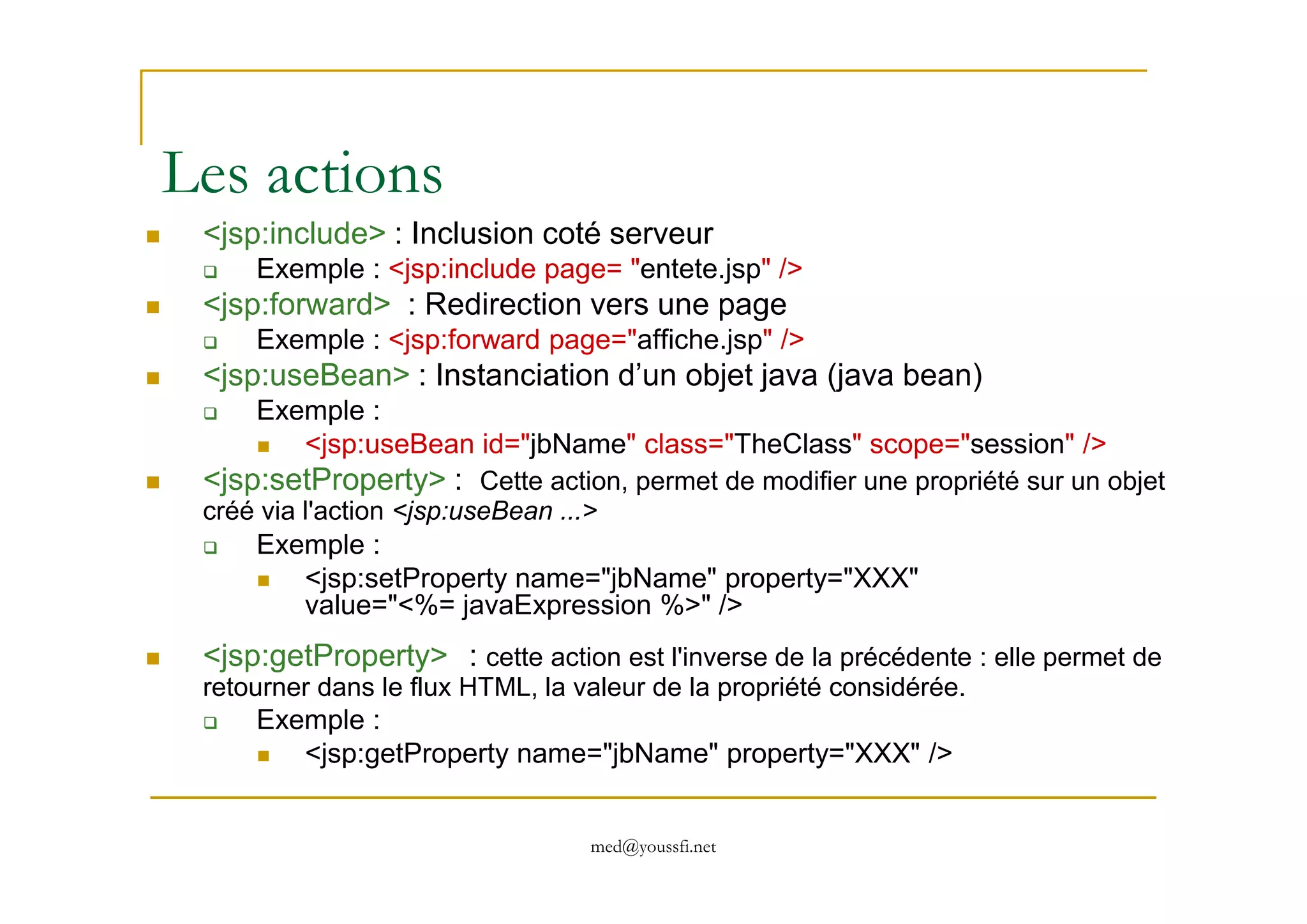 Les actions
<jsp:include> : Inclusion coté serveur
Exemple : <jsp:include page= "entete.jsp" />
<jsp:forward> : Redirection vers une page
Exemple : <jsp:forward page="affiche.jsp" />
<jsp:useBean> : Instanciation d’un objet java (java bean)
Exemple :
<jsp:useBean id="jbName" class="TheClass" scope="session" />
<jsp:setProperty> :
med@youssfi.net
<jsp:setProperty> : Cette action, permet de modifier une propriété sur un objet
créé via l'action <jsp:useBean ...>
Exemple :
<jsp:setProperty name="jbName" property="XXX"
value="<%= javaExpression %>" />
<jsp:getProperty> : cette action est l'inverse de la précédente : elle permet de
retourner dans le flux HTML, la valeur de la propriété considérée.
Exemple :
<jsp:getProperty name="jbName" property="XXX" />
 
