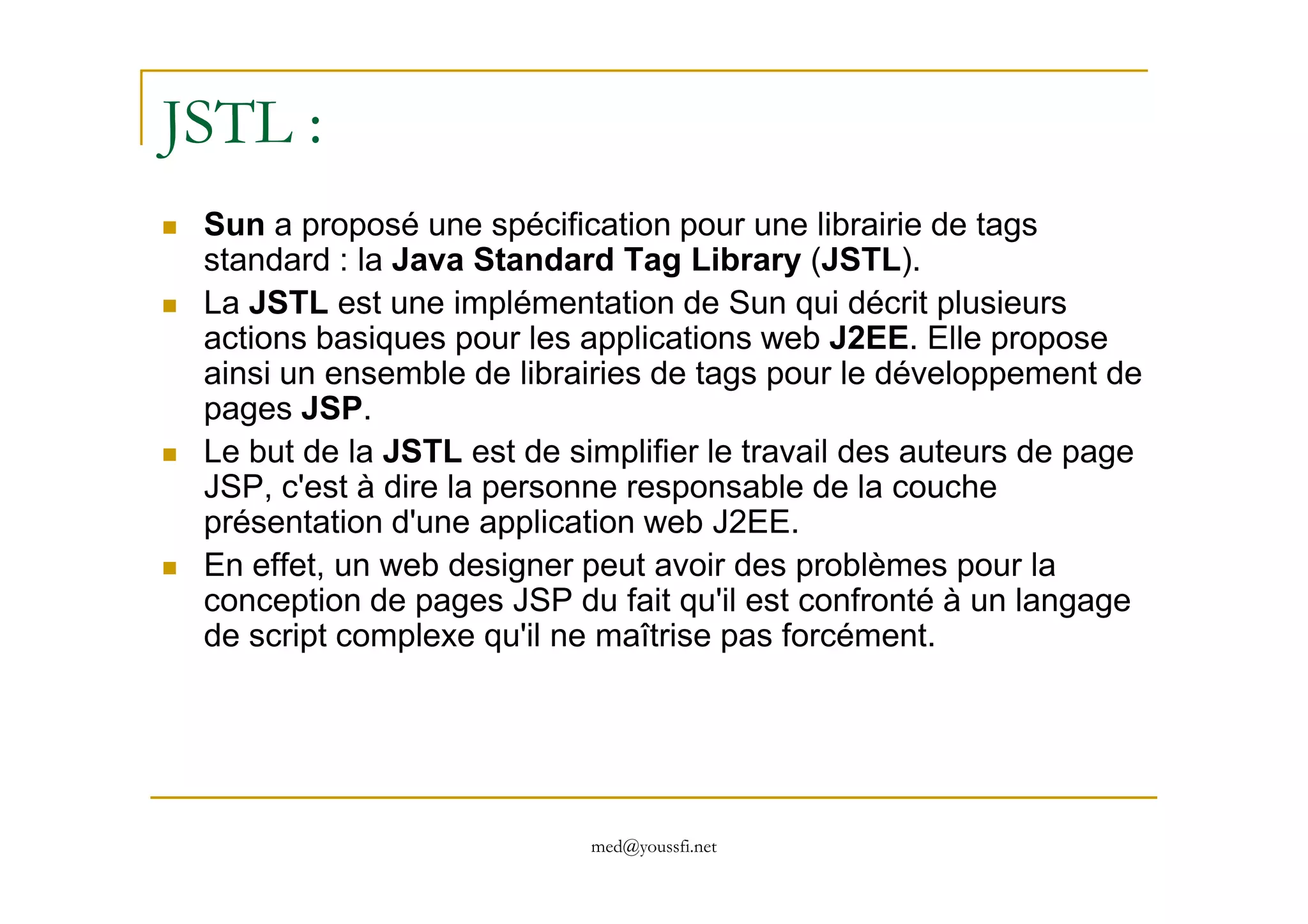 JSTL :
Sun a proposé une spécification pour une librairie de tags
standard : la Java Standard Tag Library (JSTL).
La JSTL est une implémentation de Sun qui décrit plusieurs
actions basiques pour les applications web J2EE. Elle propose
ainsi un ensemble de librairies de tags pour le développement de
pages JSP.
Le but de la JSTL est de simplifier le travail des auteurs de page
med@youssfi.net
Le but de la JSTL est de simplifier le travail des auteurs de page
JSP, c'est à dire la personne responsable de la couche
présentation d'une application web J2EE.
En effet, un web designer peut avoir des problèmes pour la
conception de pages JSP du fait qu'il est confronté à un langage
de script complexe qu'il ne maîtrise pas forcément.
 