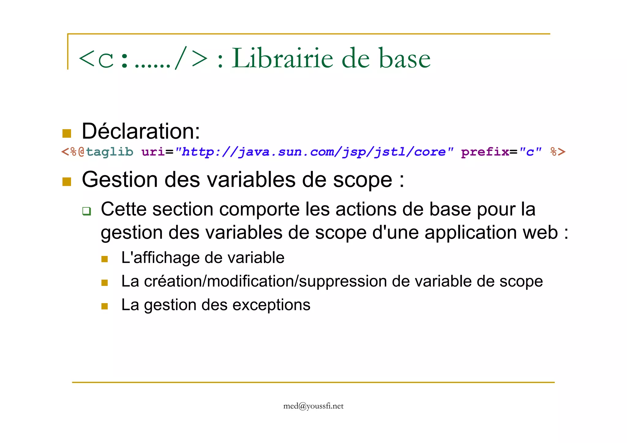 <c:……/> : Librairie de base
Déclaration:
<%@taglib uri="http://java.sun.com/jsp/jstl/core" prefix="c" %>
Gestion des variables de scope :
Cette section comporte les actions de base pour la
gestion des variables de scope d'une application web :
med@youssfi.net
gestion des variables de scope d'une application web :
L'affichage de variable
La création/modification/suppression de variable de scope
La gestion des exceptions
 