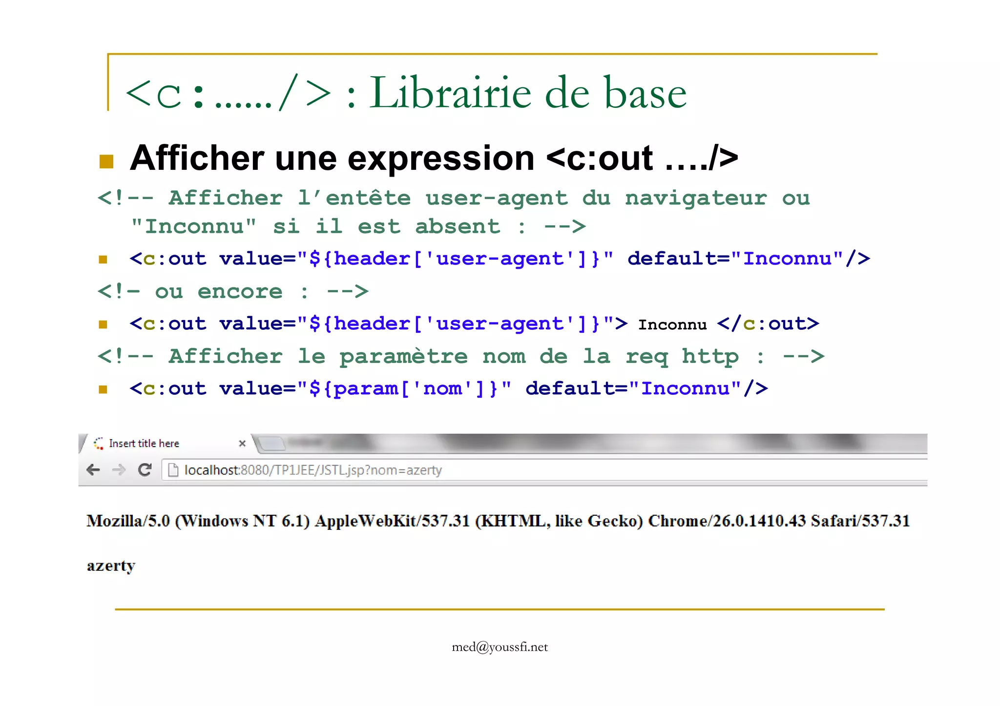 <c:……/> : Librairie de base
Afficher une expression <c:out …./>
<!-- Afficher l’entête user-agent du navigateur ou
"Inconnu" si il est absent : -->
<c:out value="${header['user-agent']}" default="Inconnu"/>
<!– ou encore : -->
<c:out value="${header['user-agent']}"> Inconnu </c:out>
<!-- Afficher le paramètre nom de la req http : -->
med@youssfi.net
<!-- Afficher le paramètre nom de la req http : -->
<c:out value="${param['nom']}" default="Inconnu"/>
 