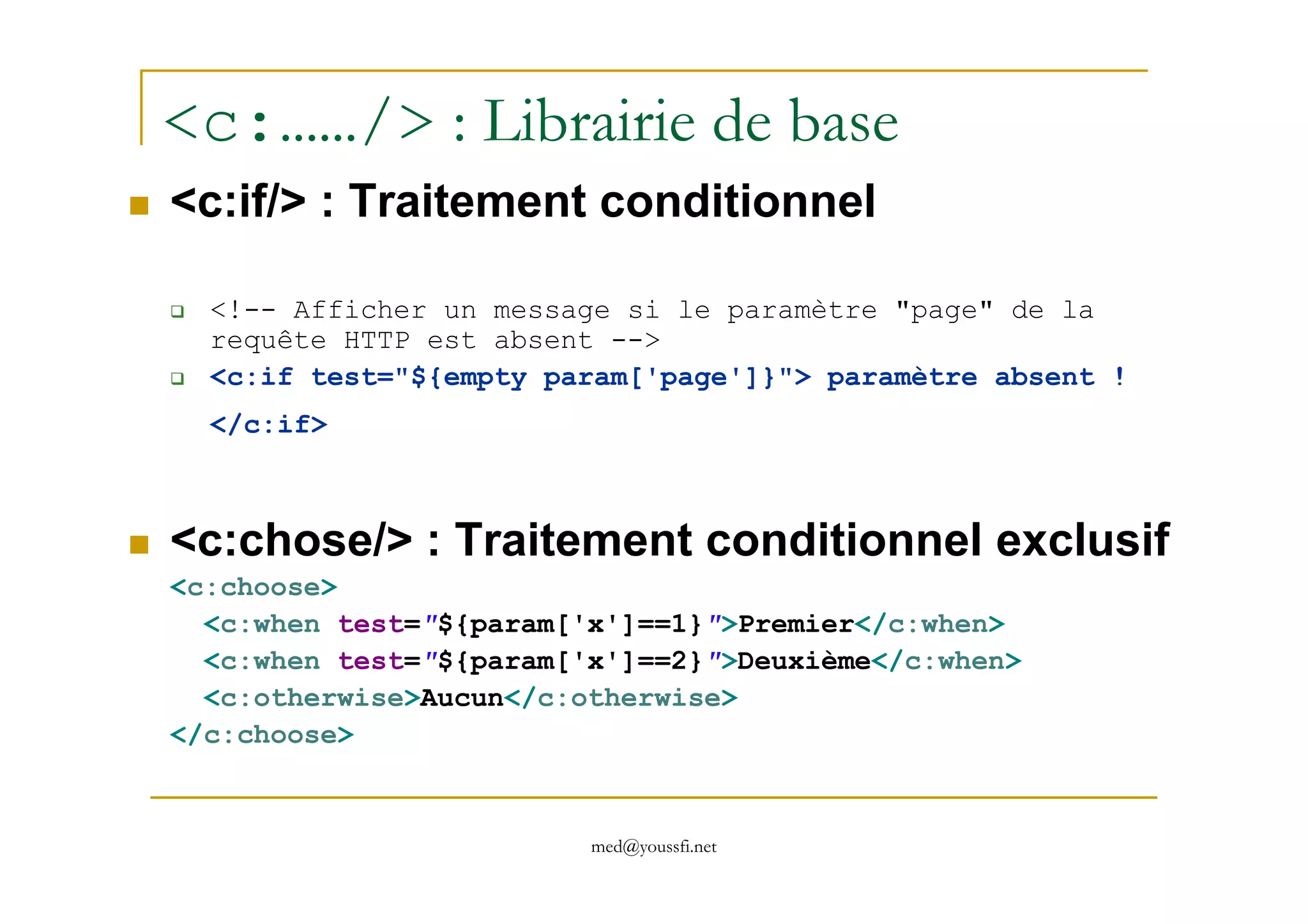 <c:……/> : Librairie de base
<c:if/> : Traitement conditionnel
<!-- Afficher un message si le paramètre "page" de la
requête HTTP est absent -->
<c:if test="${empty param['page']}"> paramètre absent !
</c:if>
med@youssfi.net
<c:chose/> : Traitement conditionnel exclusif
<c:choose>
<c:when test="${param['x']==1}">Premier</c:when>
<c:when test="${param['x']==2}">Deuxième</c:when>
<c:otherwise>Aucun</c:otherwise>
</c:choose>
 