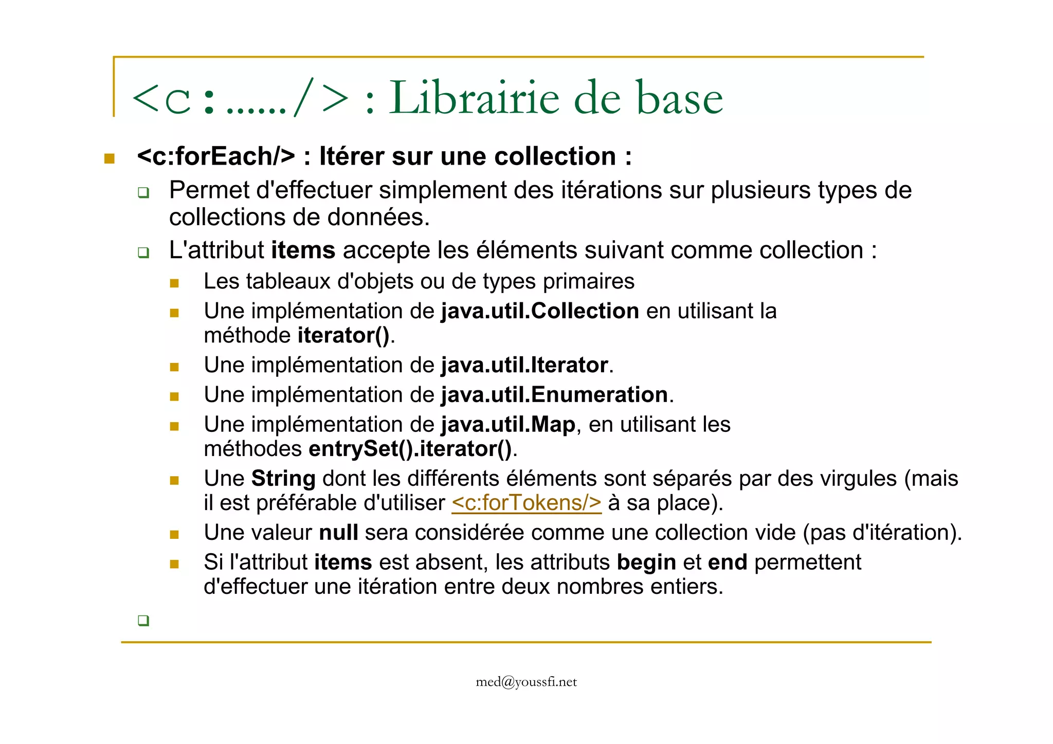 <c:……/> : Librairie de base
<c:forEach/> : Itérer sur une collection :
Permet d'effectuer simplement des itérations sur plusieurs types de
collections de données.
L'attribut items accepte les éléments suivant comme collection :
Les tableaux d'objets ou de types primaires
Une implémentation de java.util.Collection en utilisant la
méthode iterator().
Une implémentation de java.util.Iterator.
med@youssfi.net
Une implémentation de java.util.Iterator.
Une implémentation de java.util.Enumeration.
Une implémentation de java.util.Map, en utilisant les
méthodes entrySet().iterator().
Une String dont les différents éléments sont séparés par des virgules (mais
il est préférable d'utiliser <c:forTokens/> à sa place).
Une valeur null sera considérée comme une collection vide (pas d'itération).
Si l'attribut items est absent, les attributs begin et end permettent
d'effectuer une itération entre deux nombres entiers.
 