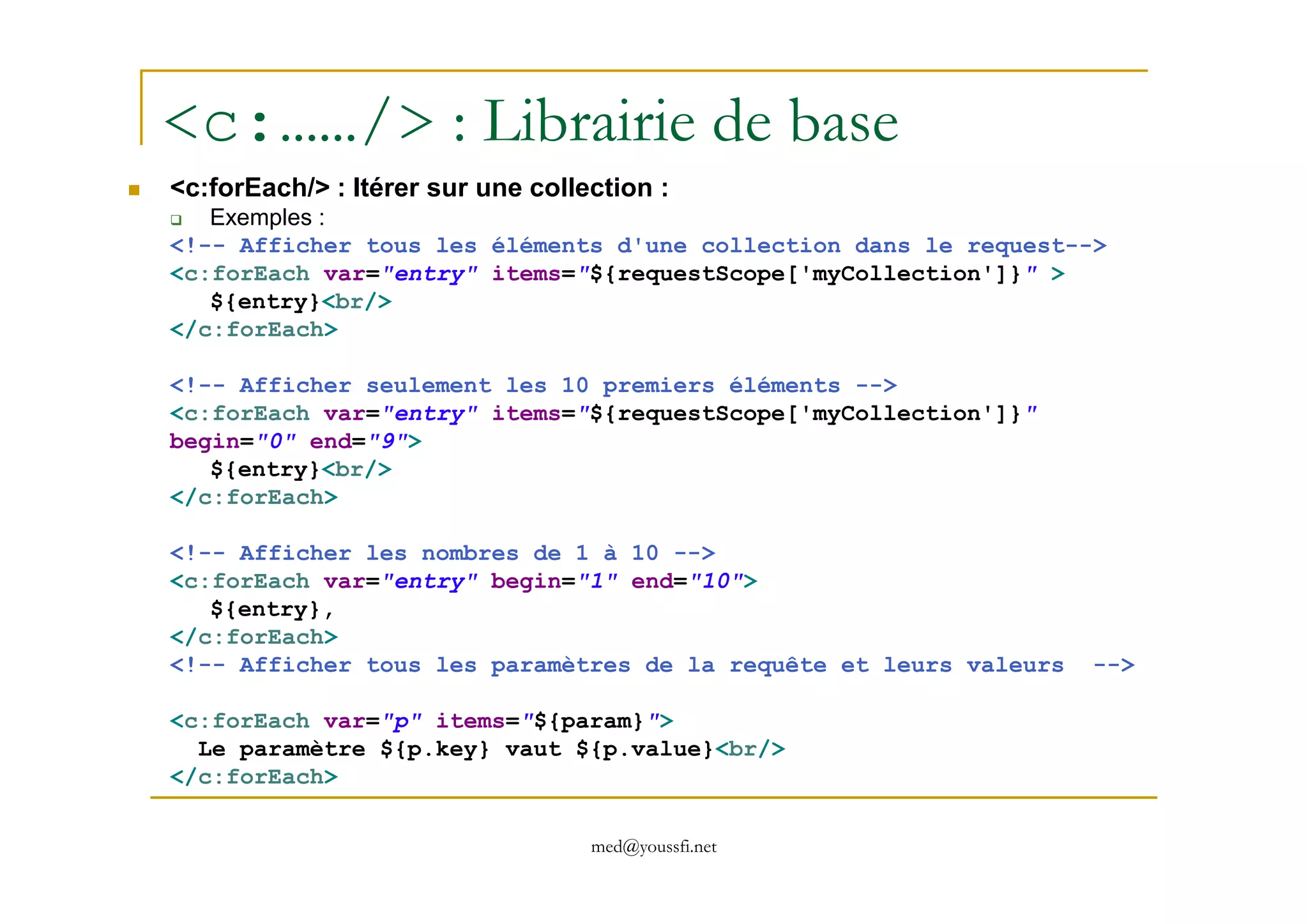 <c:……/> : Librairie de base
<c:forEach/> : Itérer sur une collection :
Exemples :
<!-- Afficher tous les éléments d'une collection dans le request-->
<c:forEach var="entry" items="${requestScope['myCollection']}" >
${entry}<br/>
</c:forEach>
<!-- Afficher seulement les 10 premiers éléments -->
<c:forEach var="entry" items="${requestScope['myCollection']}"
begin="0" end="9">
${entry}<br/>
med@youssfi.net
${entry}<br/>
</c:forEach>
<!-- Afficher les nombres de 1 à 10 -->
<c:forEach var="entry" begin="1" end="10">
${entry},
</c:forEach>
<!-- Afficher tous les paramètres de la requête et leurs valeurs -->
<c:forEach var="p" items="${param}">
Le paramètre ${p.key} vaut ${p.value}<br/>
</c:forEach>
 