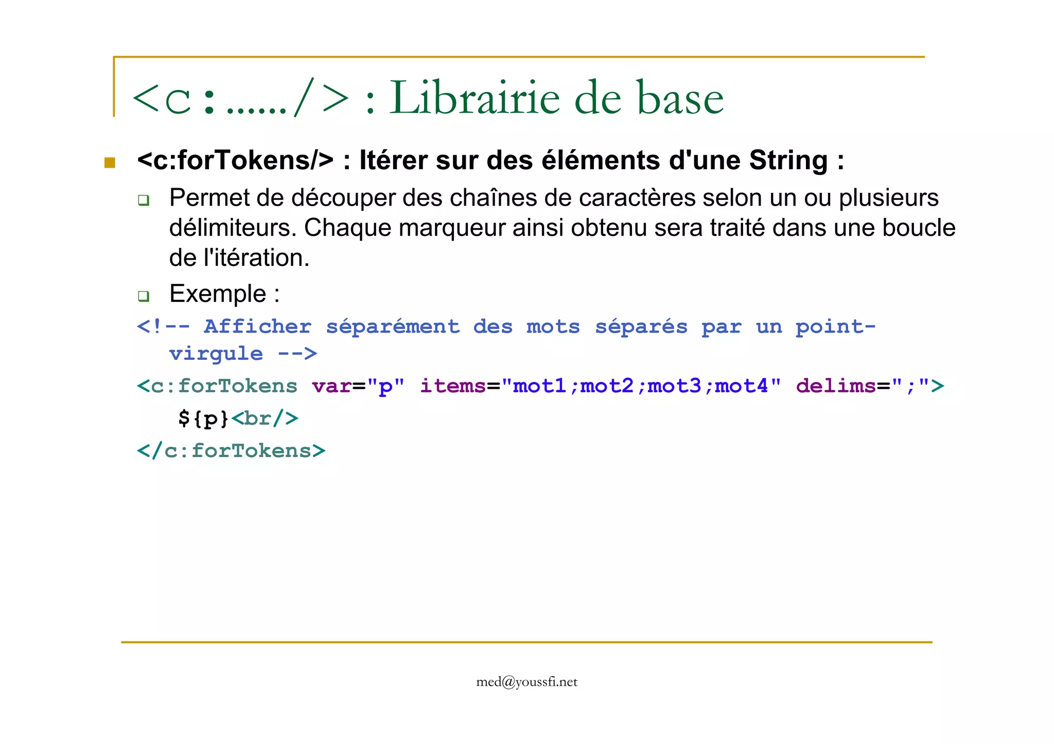 <c:……/> : Librairie de base
<c:forTokens/> : Itérer sur des éléments d'une String :
Permet de découper des chaînes de caractères selon un ou plusieurs
délimiteurs. Chaque marqueur ainsi obtenu sera traité dans une boucle
de l'itération.
Exemple :
<!-- Afficher séparément des mots séparés par un point-
virgule -->
med@youssfi.net
<c:forTokens var="p" items="mot1;mot2;mot3;mot4" delims=";">
${p}<br/>
</c:forTokens>
 