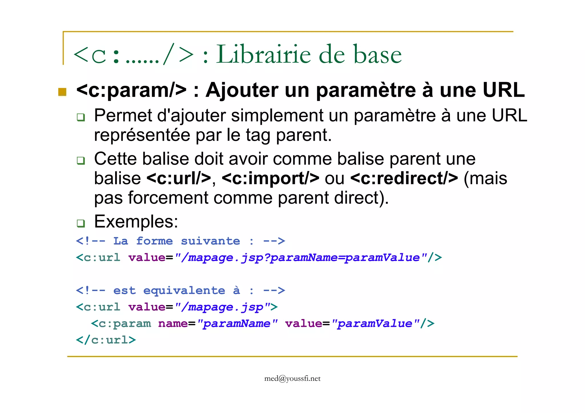 <c:……/> : Librairie de base
<c:param/> : Ajouter un paramètre à une URL
Permet d'ajouter simplement un paramètre à une URL
représentée par le tag parent.
Cette balise doit avoir comme balise parent une
balise <c:url/>, <c:import/> ou <c:redirect/> (mais
pas forcement comme parent direct).
med@youssfi.net
pas forcement comme parent direct).
Exemples:
<!-- La forme suivante : -->
<c:url value="/mapage.jsp?paramName=paramValue"/>
<!-- est equivalente à : -->
<c:url value="/mapage.jsp">
<c:param name="paramName" value="paramValue"/>
</c:url>
 