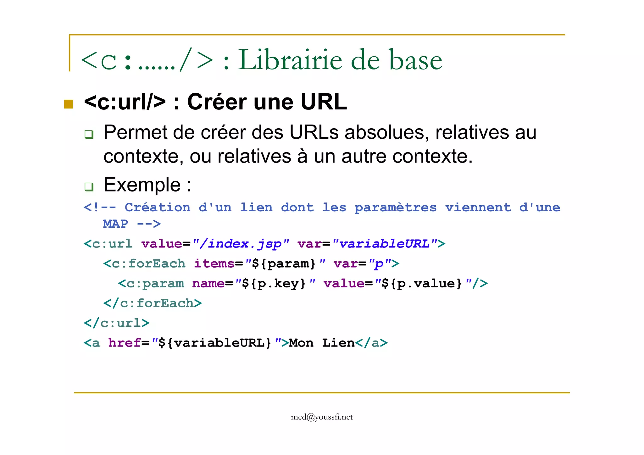 <c:……/> : Librairie de base
<c:url/> : Créer une URL
Permet de créer des URLs absolues, relatives au
contexte, ou relatives à un autre contexte.
Exemple :
<!-- Création d'un lien dont les paramètres viennent d'une
MAP -->
med@youssfi.net
MAP -->
<c:url value="/index.jsp" var="variableURL">
<c:forEach items="${param}" var="p">
<c:param name="${p.key}" value="${p.value}"/>
</c:forEach>
</c:url>
<a href="${variableURL}">Mon Lien</a>
 