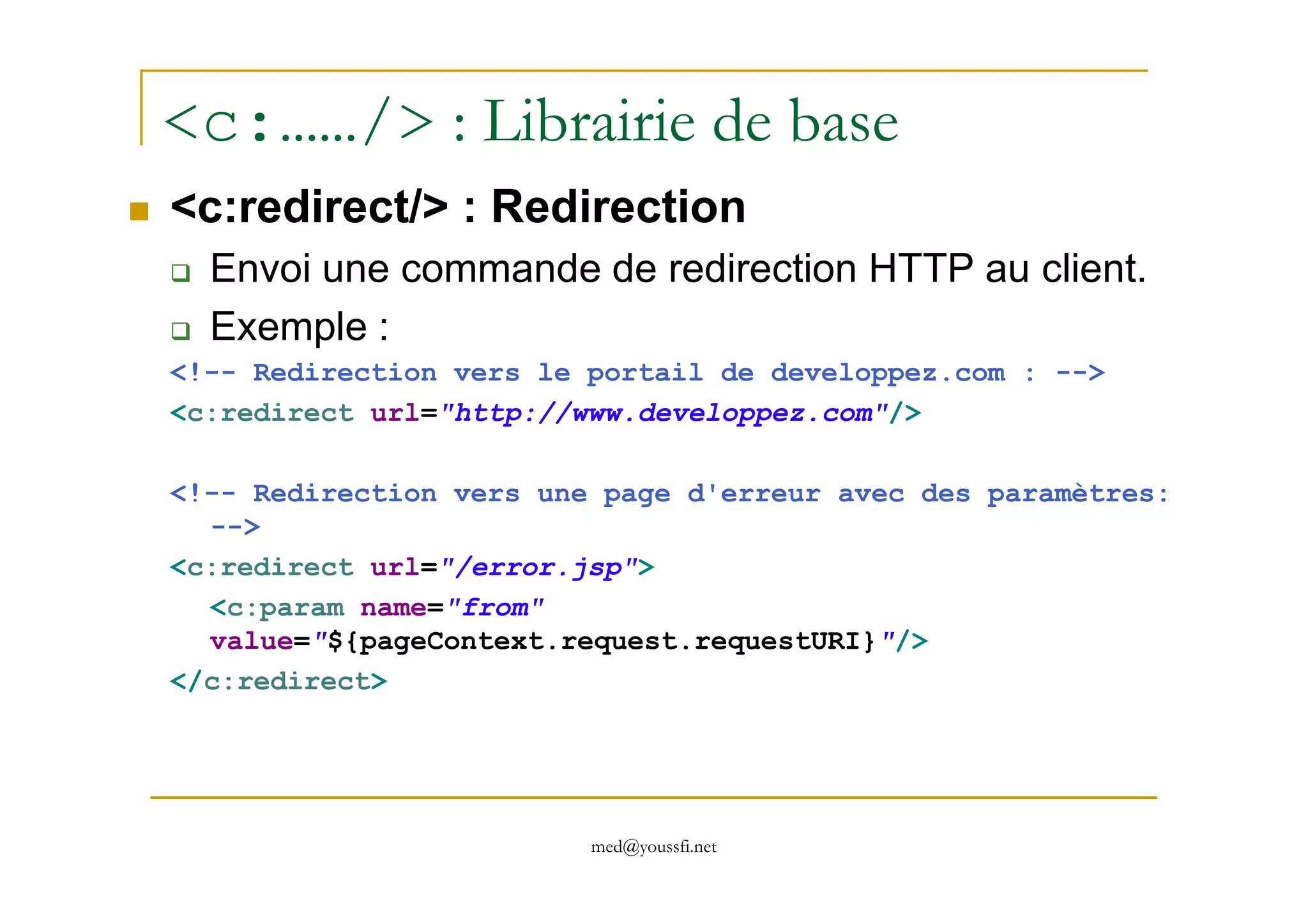 <c:……/> : Librairie de base
<c:redirect/> : Redirection
Envoi une commande de redirection HTTP au client.
Exemple :
<!-- Redirection vers le portail de developpez.com : -->
<c:redirect url="http://www.developpez.com"/>
med@youssfi.net
<!-- Redirection vers une page d'erreur avec des paramètres:
-->
<c:redirect url="/error.jsp">
<c:param name="from"
value="${pageContext.request.requestURI}"/>
</c:redirect>
 