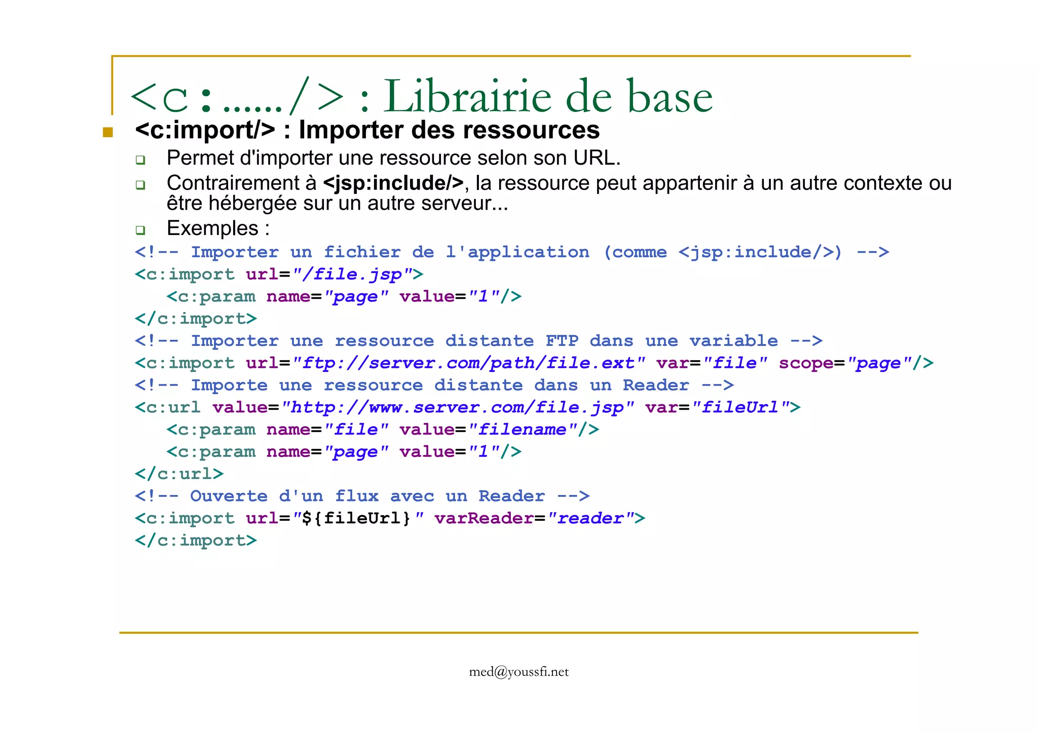 <c:……/> : Librairie de base
<c:import/> : Importer des ressources
Permet d'importer une ressource selon son URL.
Contrairement à <jsp:include/>, la ressource peut appartenir à un autre contexte ou
être hébergée sur un autre serveur...
Exemples :
<!-- Importer un fichier de l'application (comme <jsp:include/>) -->
<c:import url="/file.jsp">
<c:param name="page" value="1"/>
</c:import>
<!-- Importer une ressource distante FTP dans une variable -->
<c:import url="ftp://server.com/path/file.ext" var="file" scope="page"/>
med@youssfi.net
<c:import url="ftp://server.com/path/file.ext" var="file" scope="page"/>
<!-- Importe une ressource distante dans un Reader -->
<c:url value="http://www.server.com/file.jsp" var="fileUrl">
<c:param name="file" value="filename"/>
<c:param name="page" value="1"/>
</c:url>
<!-- Ouverte d'un flux avec un Reader -->
<c:import url="${fileUrl}" varReader="reader">
</c:import>
 