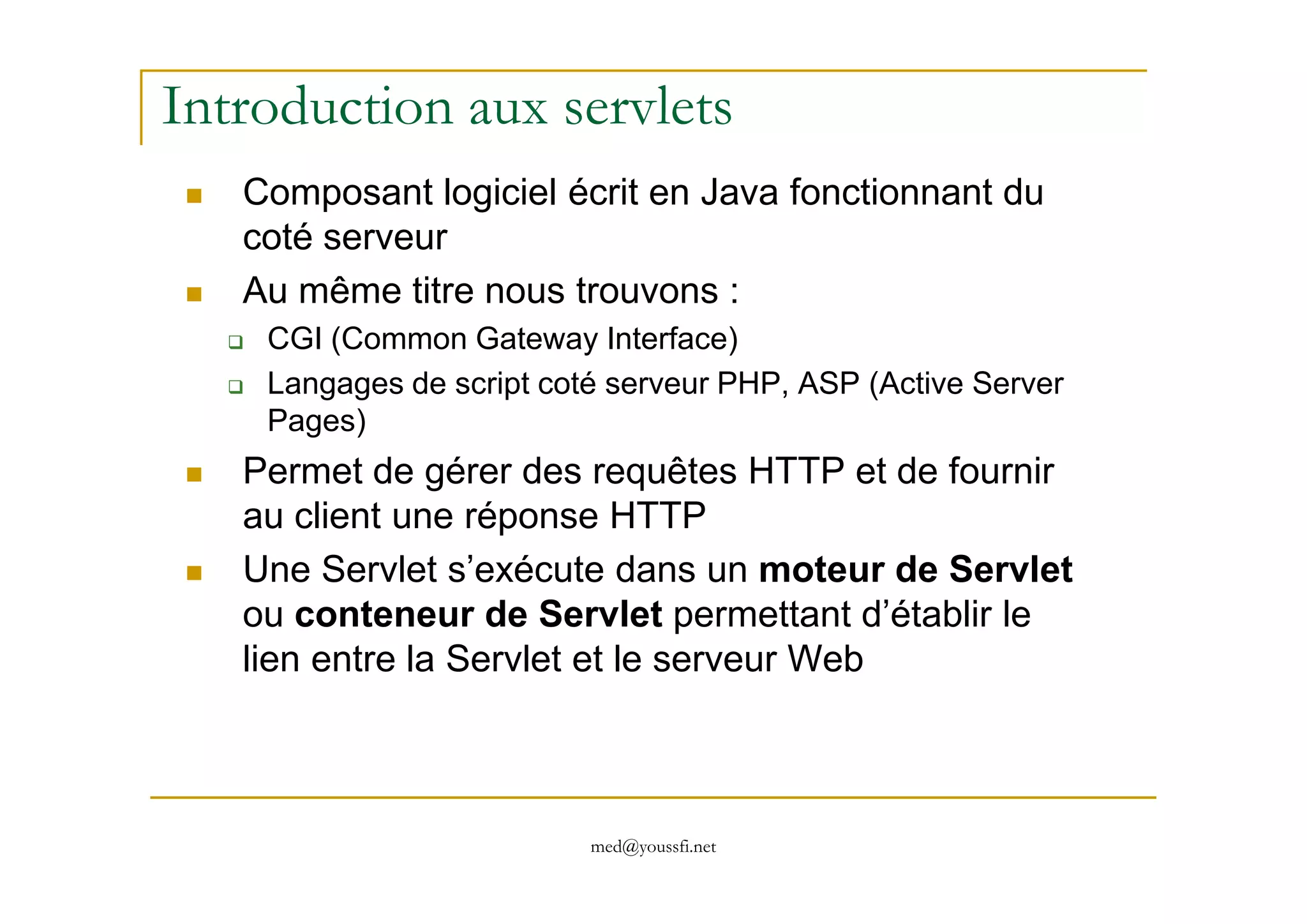Introduction aux servlets
Composant logiciel écrit en Java fonctionnant du
coté serveur
Au même titre nous trouvons :
CGI (Common Gateway Interface)
Langages de script coté serveur PHP, ASP (Active Server
Pages)
Permet de gérer des requêtes HTTP et de fournir
med@youssfi.net
Permet de gérer des requêtes HTTP et de fournir
au client une réponse HTTP
Une Servlet s’exécute dans un moteur de Servlet
ou conteneur de Servlet permettant d’établir le
lien entre la Servlet et le serveur Web
 