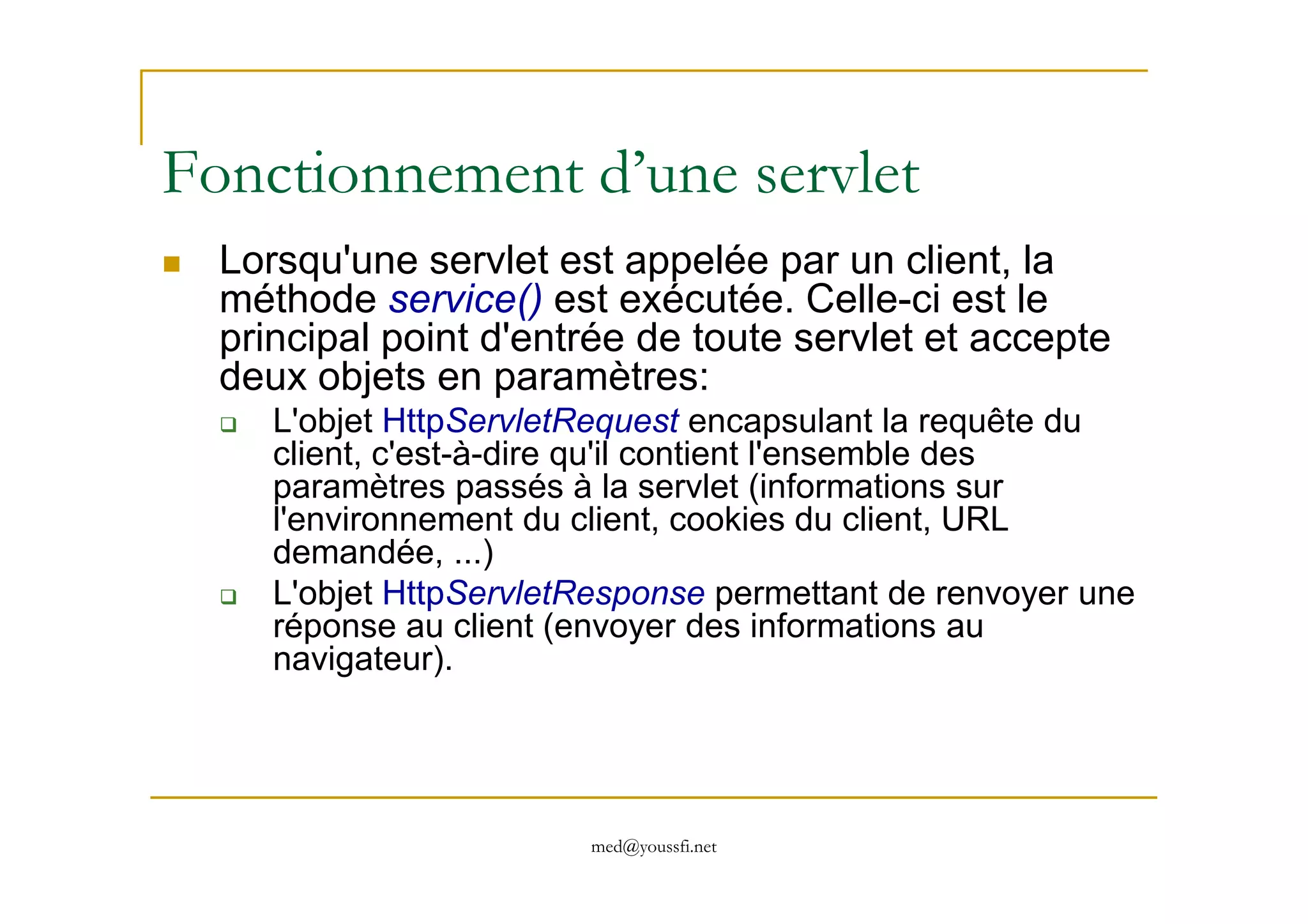 Fonctionnement d’une servlet
Lorsqu'une servlet est appelée par un client, la
méthode service() est exécutée. Celle-ci est le
principal point d'entrée de toute servlet et accepte
deux objets en paramètres:
L'objet HttpServletRequest encapsulant la requête du
client, c'est-à-dire qu'il contient l'ensemble des
med@youssfi.net
client, c'est-à-dire qu'il contient l'ensemble des
paramètres passés à la servlet (informations sur
l'environnement du client, cookies du client, URL
demandée, ...)
L'objet HttpServletResponse permettant de renvoyer une
réponse au client (envoyer des informations au
navigateur).
 