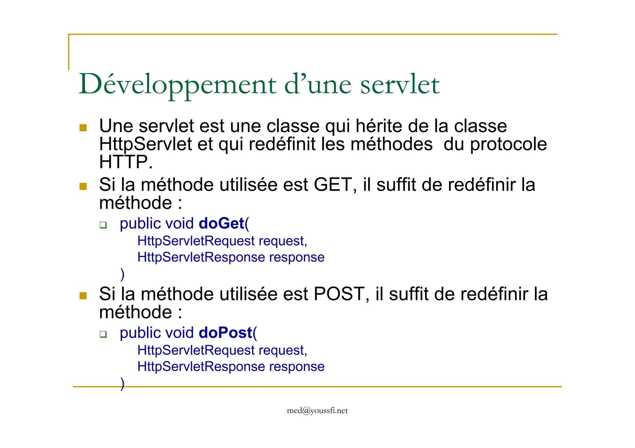 Développement d’une servlet
Une servlet est une classe qui hérite de la classe
HttpServlet et qui redéfinit les méthodes du protocole
HTTP.
Si la méthode utilisée est GET, il suffit de redéfinir la
méthode :
public void doGet(
med@youssfi.net
public void doGet(
HttpServletRequest request,
HttpServletResponse response
)
Si la méthode utilisée est POST, il suffit de redéfinir la
méthode :
public void doPost(
HttpServletRequest request,
HttpServletResponse response
)
 