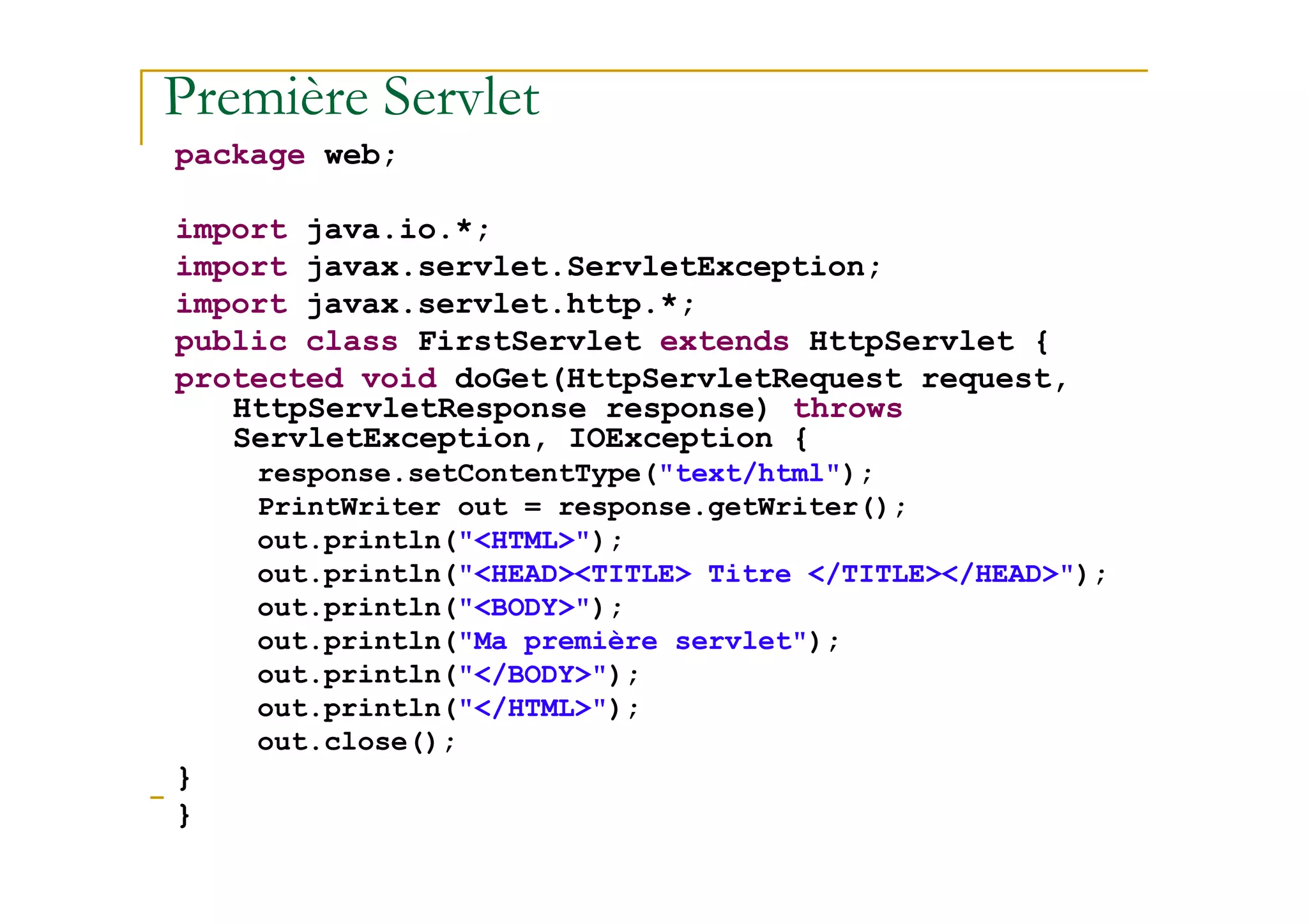 Première Servlet
package web;
import java.io.*;
import javax.servlet.ServletException;
import javax.servlet.http.*;
public class FirstServlet extends HttpServlet {
protected void doGet(HttpServletRequest request,
HttpServletResponse response) throws
ServletException, IOException {
response.setContentType("text/html");
med@youssfi.net
response.setContentType("text/html");
PrintWriter out = response.getWriter();
out.println("<HTML>");
out.println("<HEAD><TITLE> Titre </TITLE></HEAD>");
out.println("<BODY>");
out.println("Ma première servlet");
out.println("</BODY>");
out.println("</HTML>");
out.close();
}
}
 