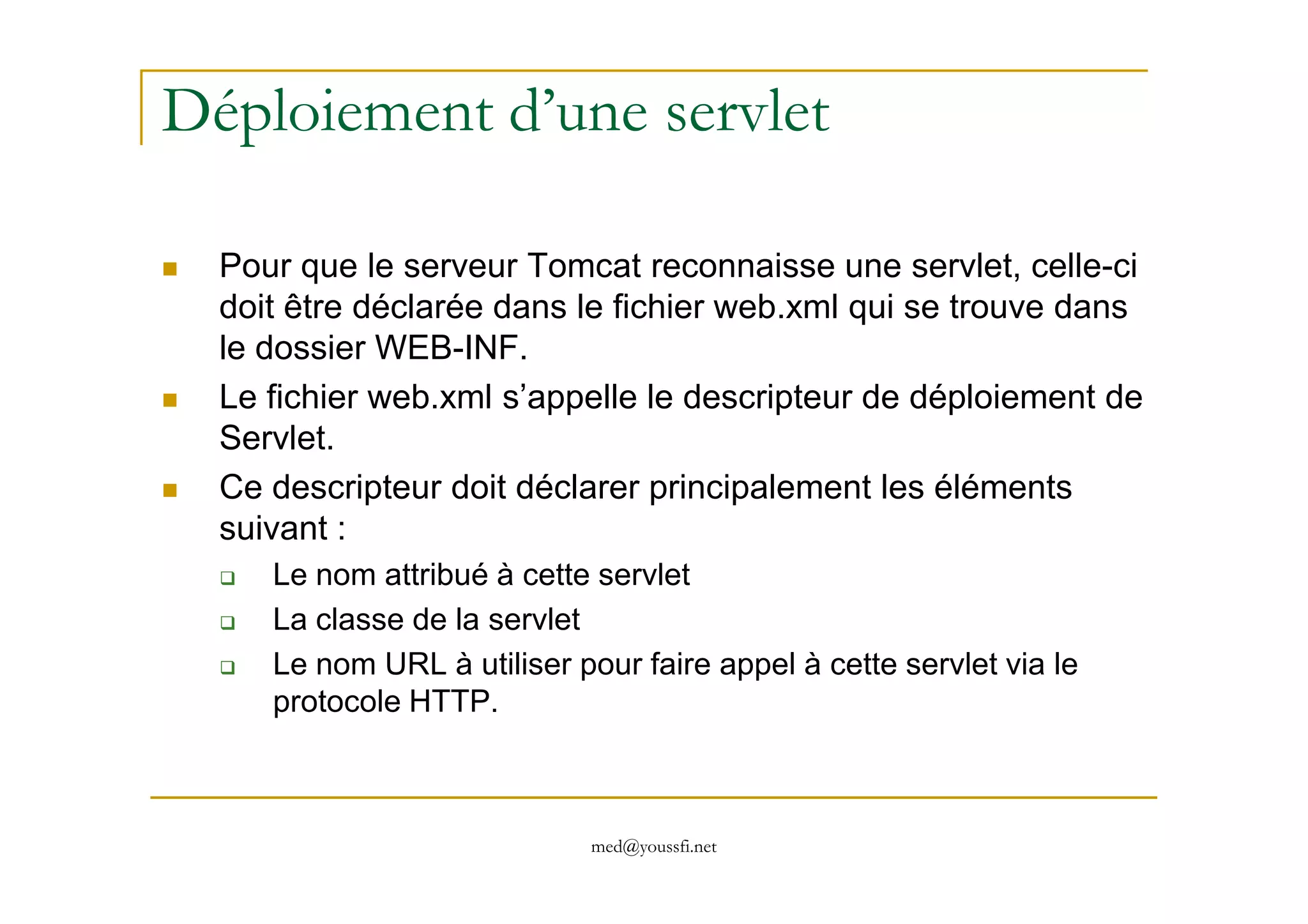 Déploiement d’une servlet
Pour que le serveur Tomcat reconnaisse une servlet, celle-ci
doit être déclarée dans le fichier web.xml qui se trouve dans
le dossier WEB-INF.
Le fichier web.xml s’appelle le descripteur de déploiement de
Servlet.
med@youssfi.net
Ce descripteur doit déclarer principalement les éléments
suivant :
Le nom attribué à cette servlet
La classe de la servlet
Le nom URL à utiliser pour faire appel à cette servlet via le
protocole HTTP.
 