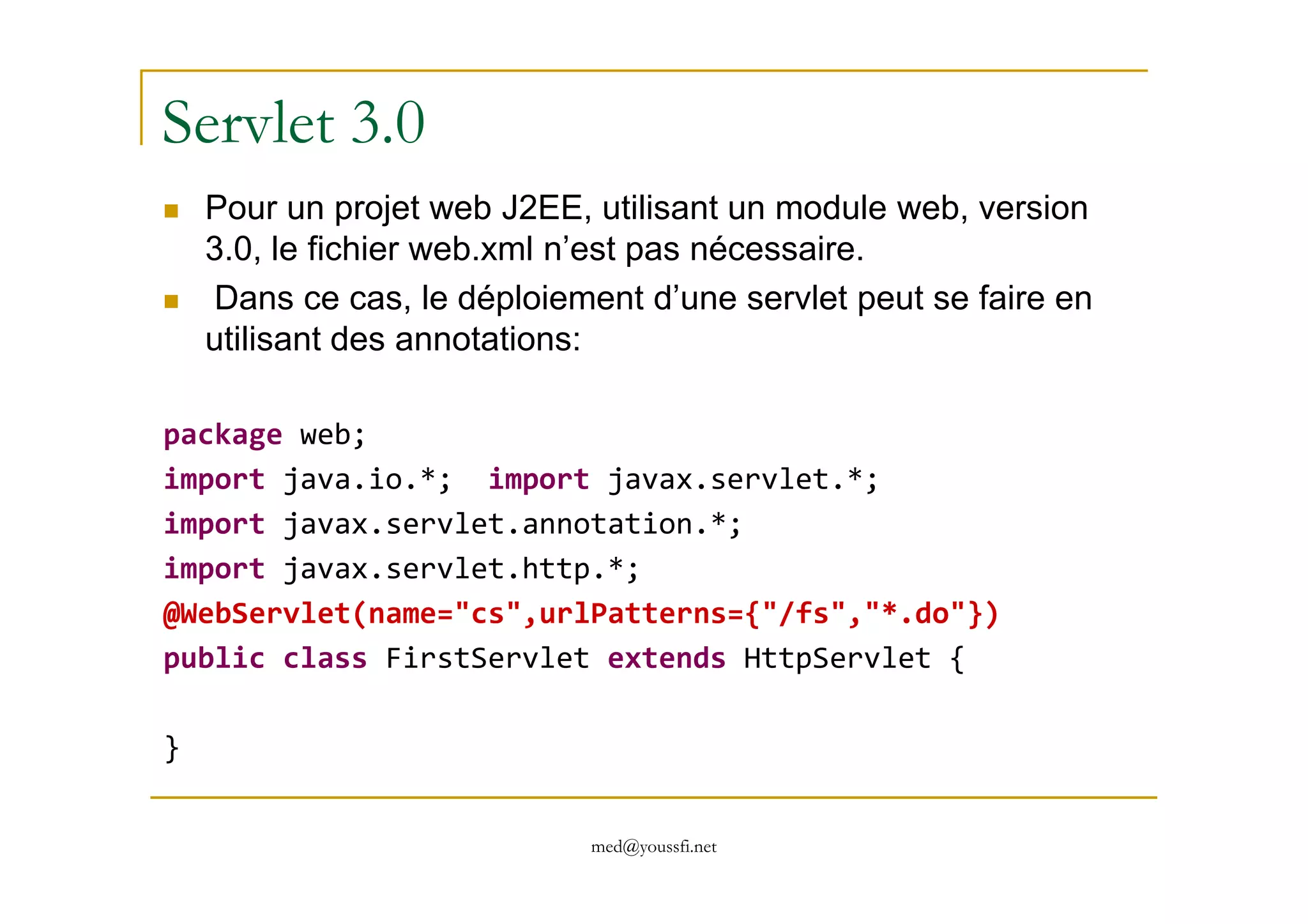 Servlet 3.0
Pour un projet web J2EE, utilisant un module web, version
3.0, le fichier web.xml n’est pas nécessaire.
Dans ce cas, le déploiement d’une servlet peut se faire en
utilisant des annotations:
package web;
import java.io.*; import javax.servlet.*;
med@youssfi.net
import java.io.*; import javax.servlet.*;
import javax.servlet.annotation.*;
import javax.servlet.http.*;
@WebServlet(name="cs",urlPatterns={"/fs","*.do"})
public class FirstServlet extends HttpServlet {
}
 