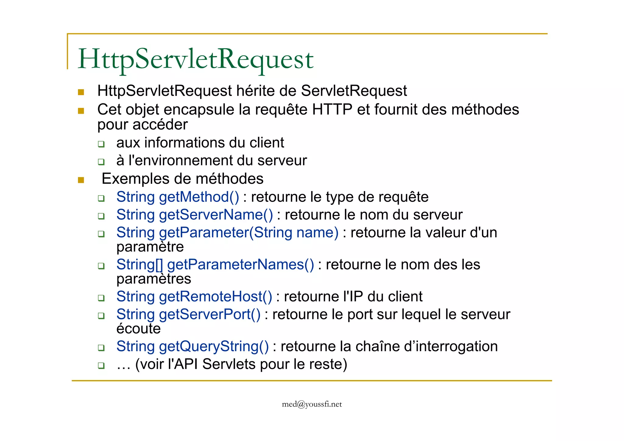HttpServletRequest
HttpServletRequest hérite de ServletRequest
Cet objet encapsule la requête HTTP et fournit des méthodes
pour accéder
aux informations du client
à l'environnement du serveur
Exemples de méthodes
String getMethod() : retourne le type de requête
String getServerName() : retourne le nom du serveur
med@youssfi.net
String getServerName() : retourne le nom du serveur
String getParameter(String name) : retourne la valeur d'un
paramètre
String[] getParameterNames() : retourne le nom des les
paramètres
String getRemoteHost() : retourne l'IP du client
String getServerPort() : retourne le port sur lequel le serveur
écoute
String getQueryString() : retourne la chaîne d’interrogation
… (voir l'API Servlets pour le reste)
 