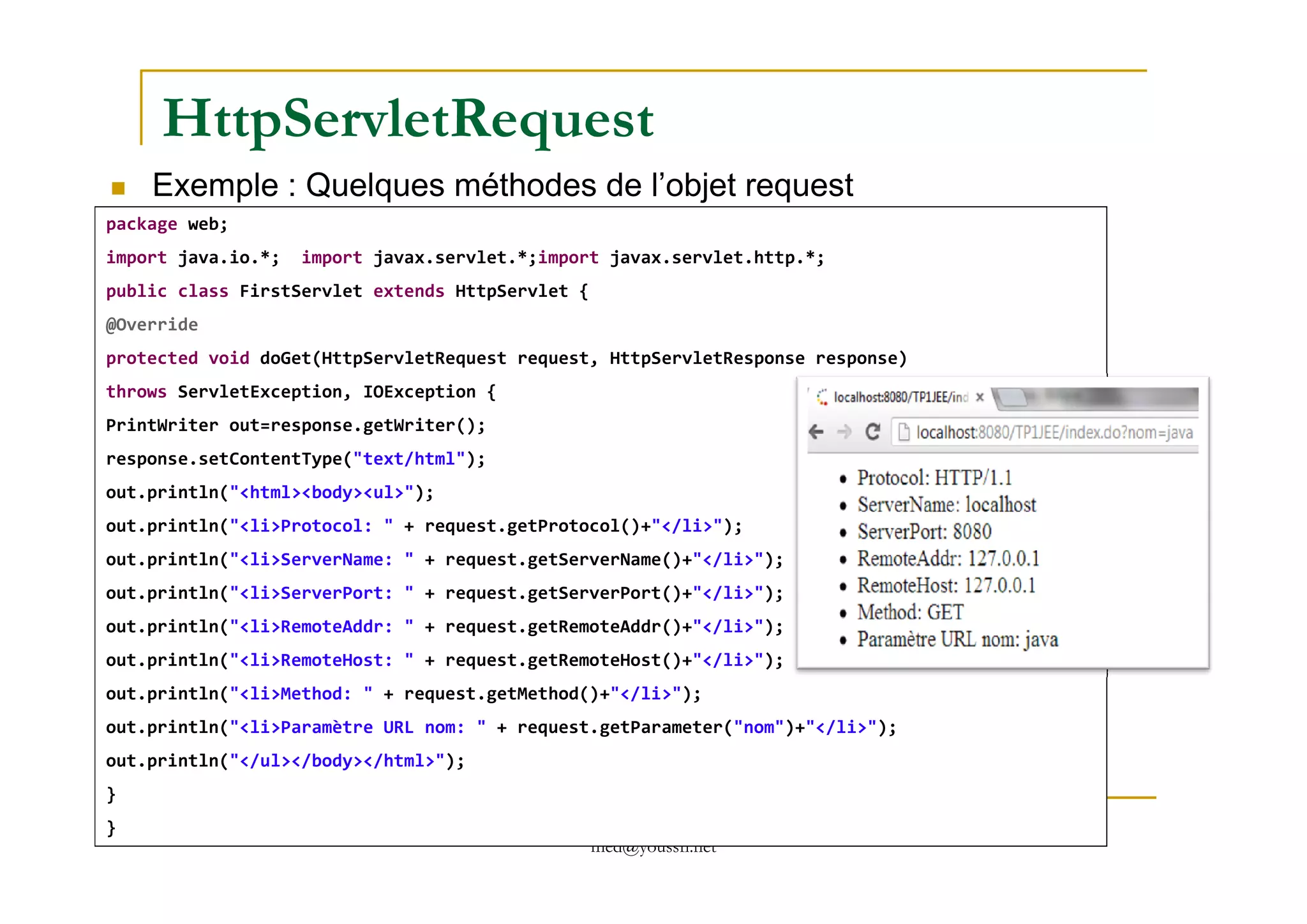 HttpServletRequest
Exemple : Quelques méthodes de l’objet request
package web;
import java.io.*; import javax.servlet.*;import javax.servlet.http.*;
public class FirstServlet extends HttpServlet {
@Override
protected void doGet(HttpServletRequest request, HttpServletResponse response)
throws ServletException, IOException {
PrintWriter out=response.getWriter();
response.setContentType("text/html");
med@youssfi.net
response.setContentType("text/html");
out.println("<html><body><ul>");
out.println("<li>Protocol: " + request.getProtocol()+"</li>");
out.println("<li>ServerName: " + request.getServerName()+"</li>");
out.println("<li>ServerPort: " + request.getServerPort()+"</li>");
out.println("<li>RemoteAddr: " + request.getRemoteAddr()+"</li>");
out.println("<li>RemoteHost: " + request.getRemoteHost()+"</li>");
out.println("<li>Method: " + request.getMethod()+"</li>");
out.println("<li>Paramètre URL nom: " + request.getParameter("nom")+"</li>");
out.println("</ul></body></html>");
}
}
 