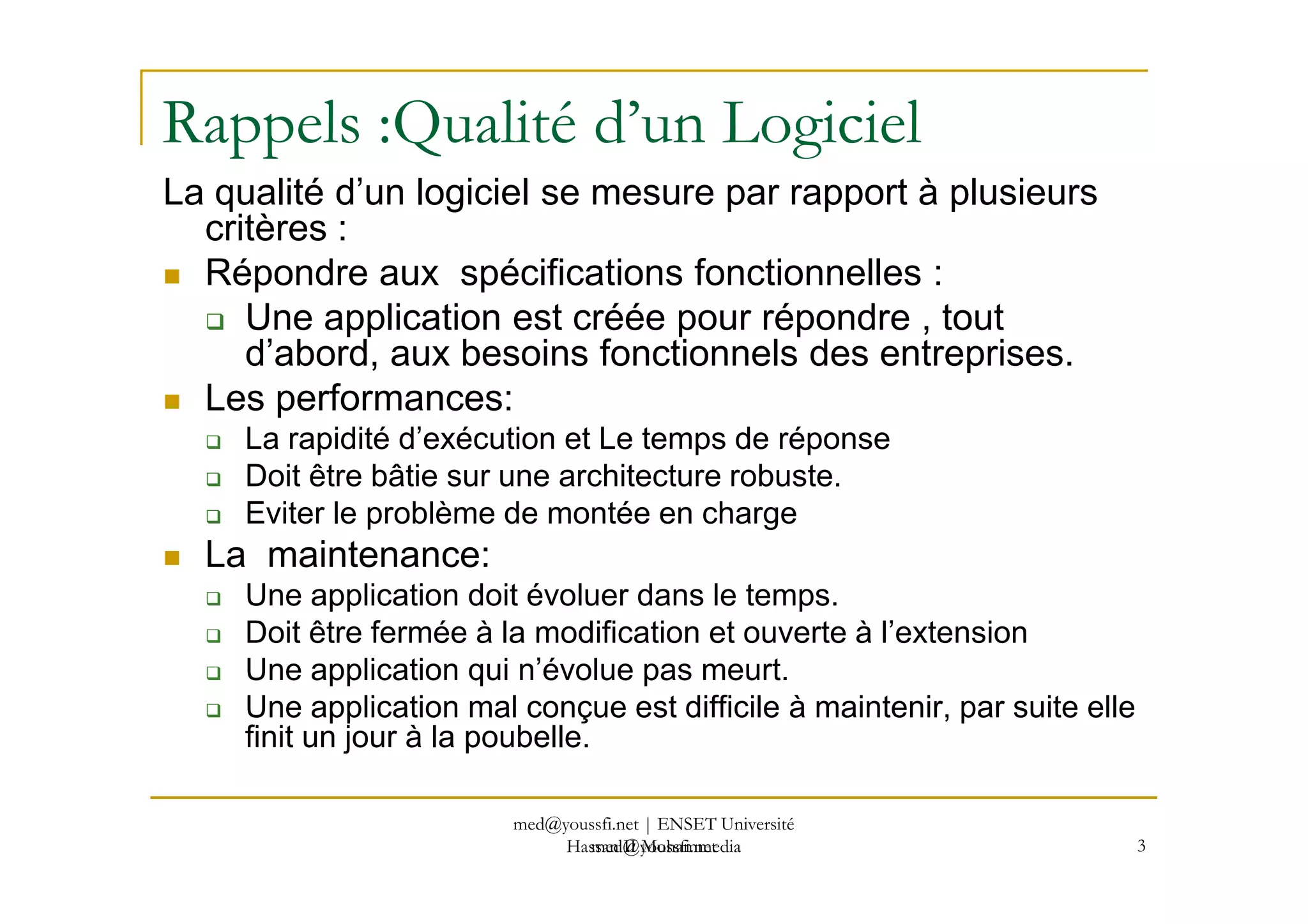 Rappels :Qualité d’un Logiciel
La qualité d’un logiciel se mesure par rapport à plusieurs
critères :
Répondre aux spécifications fonctionnelles :
Une application est créée pour répondre , tout
d’abord, aux besoins fonctionnels des entreprises.
Les performances:
La rapidité d’exécution et Le temps de réponse
Doit être bâtie sur une architecture robuste.
med@youssfi.net
Doit être bâtie sur une architecture robuste.
Eviter le problème de montée en charge
La maintenance:
Une application doit évoluer dans le temps.
Doit être fermée à la modification et ouverte à l’extension
Une application qui n’évolue pas meurt.
Une application mal conçue est difficile à maintenir, par suite elle
finit un jour à la poubelle.
3
med@youssfi.net | ENSET Université
Hassan II Mohammedia
 