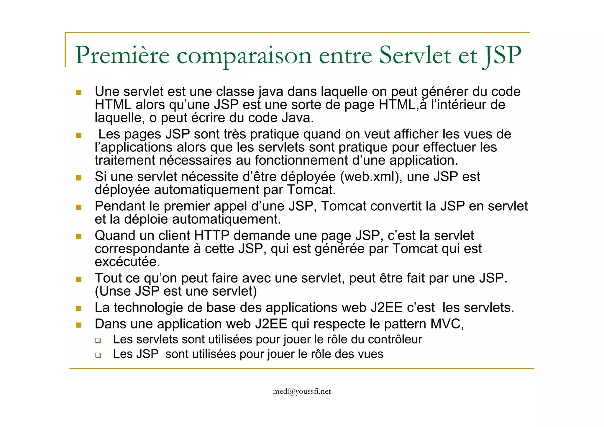 Première comparaison entre Servlet et JSP
Une servlet est une classe java dans laquelle on peut générer du code
HTML alors qu’une JSP est une sorte de page HTML,à l’intérieur de
laquelle, o peut écrire du code Java.
Les pages JSP sont très pratique quand on veut afficher les vues de
l’applications alors que les servlets sont pratique pour effectuer les
traitement nécessaires au fonctionnement d’une application.
Si une servlet nécessite d’être déployée (web.xml), une JSP est
déployée automatiquement par Tomcat.
Pendant le premier appel d’une JSP, Tomcat convertit la JSP en servlet
et la déploie automatiquement.
med@youssfi.net
et la déploie automatiquement.
Quand un client HTTP demande une page JSP, c’est la servlet
correspondante à cette JSP, qui est générée par Tomcat qui est
excécutée.
Tout ce qu’on peut faire avec une servlet, peut être fait par une JSP.
(Unse JSP est une servlet)
La technologie de base des applications web J2EE c’est les servlets.
Dans une application web J2EE qui respecte le pattern MVC,
Les servlets sont utilisées pour jouer le rôle du contrôleur
Les JSP sont utilisées pour jouer le rôle des vues
 