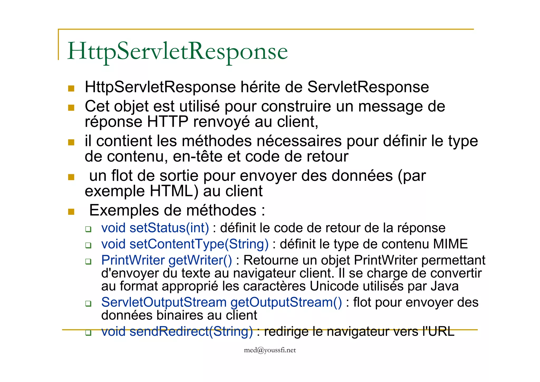 HttpServletResponse
HttpServletResponse hérite de ServletResponse
Cet objet est utilisé pour construire un message de
réponse HTTP renvoyé au client,
il contient les méthodes nécessaires pour définir le type
de contenu, en-tête et code de retour
un flot de sortie pour envoyer des données (par
exemple HTML) au client
med@youssfi.net
exemple HTML) au client
Exemples de méthodes :
void setStatus(int) : définit le code de retour de la réponse
void setContentType(String) : définit le type de contenu MIME
PrintWriter getWriter() : Retourne un objet PrintWriter permettant
d'envoyer du texte au navigateur client. Il se charge de convertir
au format approprié les caractères Unicode utilisés par Java
ServletOutputStream getOutputStream() : flot pour envoyer des
données binaires au client
void sendRedirect(String) : redirige le navigateur vers l'URL
 