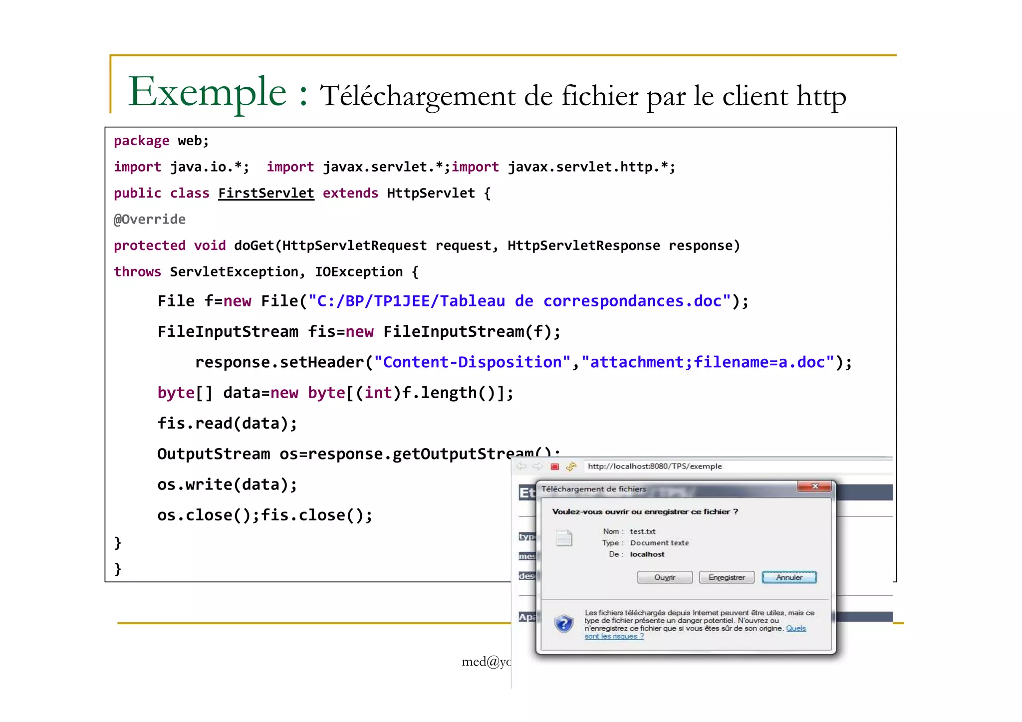 Exemple : Téléchargement de fichier par le client http
package web;
import java.io.*; import javax.servlet.*;import javax.servlet.http.*;
public class FirstServlet extends HttpServlet {
@Override
protected void doGet(HttpServletRequest request, HttpServletResponse response)
throws ServletException, IOException {
File f=new File("C:/BP/TP1JEE/Tableau de correspondances.doc");
FileInputStream fis=new FileInputStream(f);
response.setHeader("Content-Disposition","attachment;filename=a.doc");
med@youssfi.net
response.setHeader("Content-Disposition","attachment;filename=a.doc");
byte[] data=new byte[(int)f.length()];
fis.read(data);
OutputStream os=response.getOutputStream();
os.write(data);
os.close();fis.close();
}
}
 