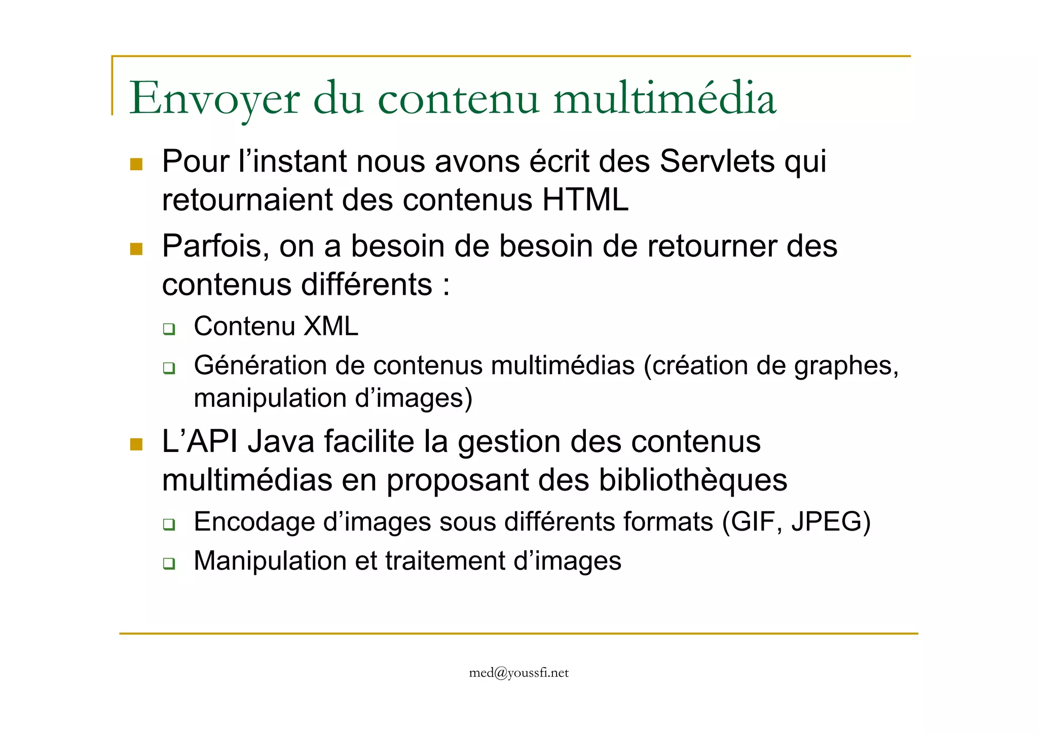 Envoyer du contenu multimédia
Pour l’instant nous avons écrit des Servlets qui
retournaient des contenus HTML
Parfois, on a besoin de besoin de retourner des
contenus différents :
Contenu XML
Génération de contenus multimédias (création de graphes,
med@youssfi.net
Génération de contenus multimédias (création de graphes,
manipulation d’images)
L’API Java facilite la gestion des contenus
multimédias en proposant des bibliothèques
Encodage d’images sous différents formats (GIF, JPEG)
Manipulation et traitement d’images
 
