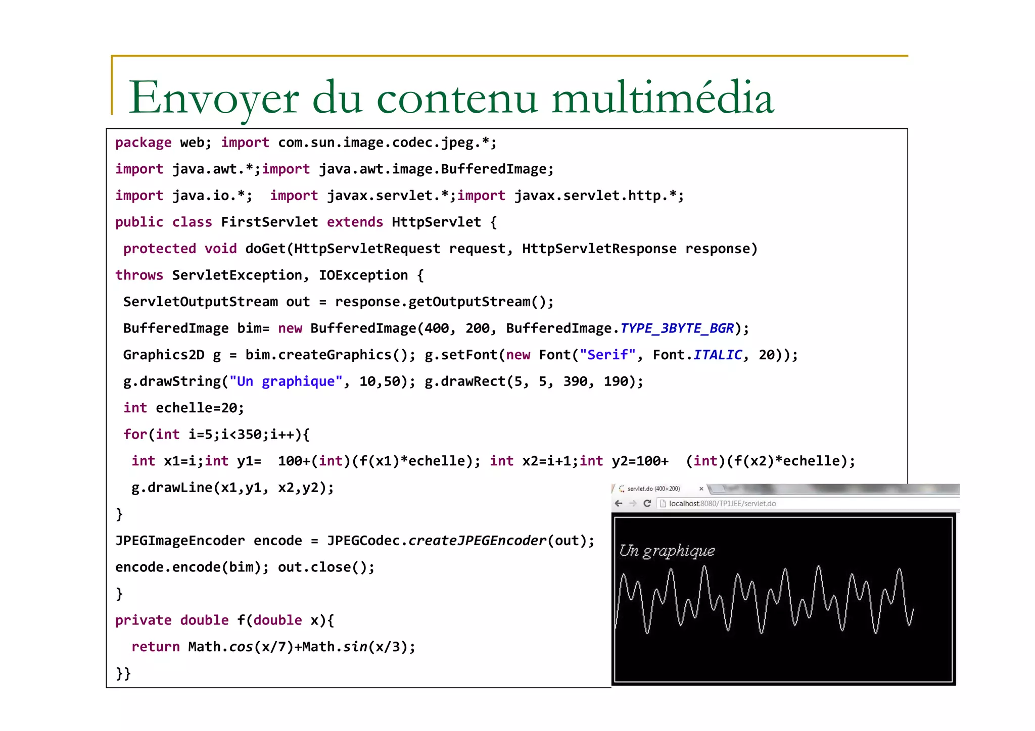 Envoyer du contenu multimédia
package web; import com.sun.image.codec.jpeg.*;
import java.awt.*;import java.awt.image.BufferedImage;
import java.io.*; import javax.servlet.*;import javax.servlet.http.*;
public class FirstServlet extends HttpServlet {
protected void doGet(HttpServletRequest request, HttpServletResponse response)
throws ServletException, IOException {
ServletOutputStream out = response.getOutputStream();
BufferedImage bim= new BufferedImage(400, 200, BufferedImage.TYPE_3BYTE_BGR);
Graphics2D g = bim.createGraphics(); g.setFont(new Font("Serif", Font.ITALIC, 20));
med@youssfi.net
g.drawString("Un graphique", 10,50); g.drawRect(5, 5, 390, 190);
int echelle=20;
for(int i=5;i<350;i++){
int x1=i;int y1= 100+(int)(f(x1)*echelle); int x2=i+1;int y2=100+ (int)(f(x2)*echelle);
g.drawLine(x1,y1, x2,y2);
}
JPEGImageEncoder encode = JPEGCodec.createJPEGEncoder(out);
encode.encode(bim); out.close();
}
private double f(double x){
return Math.cos(x/7)+Math.sin(x/3);
}}
 