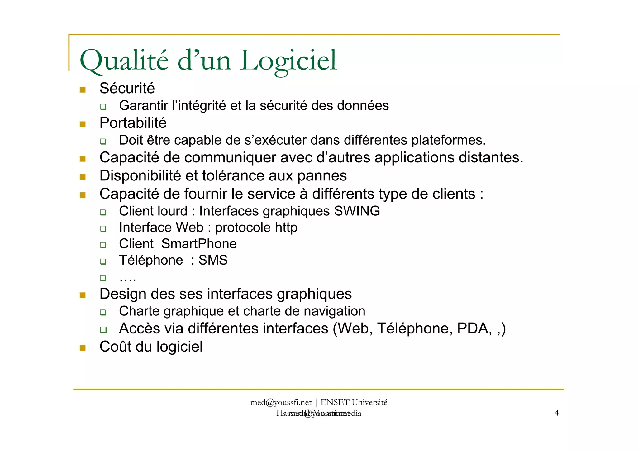 Qualité d’un Logiciel
Sécurité
Garantir l’intégrité et la sécurité des données
Portabilité
Doit être capable de s’exécuter dans différentes plateformes.
Capacité de communiquer avec d’autres applications distantes.
Disponibilité et tolérance aux pannes
Capacité de fournir le service à différents type de clients :
Client lourd : Interfaces graphiques SWING
Interface Web : protocole http
med@youssfi.net
Interface Web : protocole http
Client SmartPhone
Téléphone : SMS
….
Design des ses interfaces graphiques
Charte graphique et charte de navigation
Accès via différentes interfaces (Web, Téléphone, PDA, ,)
Coût du logiciel
4
med@youssfi.net | ENSET Université
Hassan II Mohammedia
 