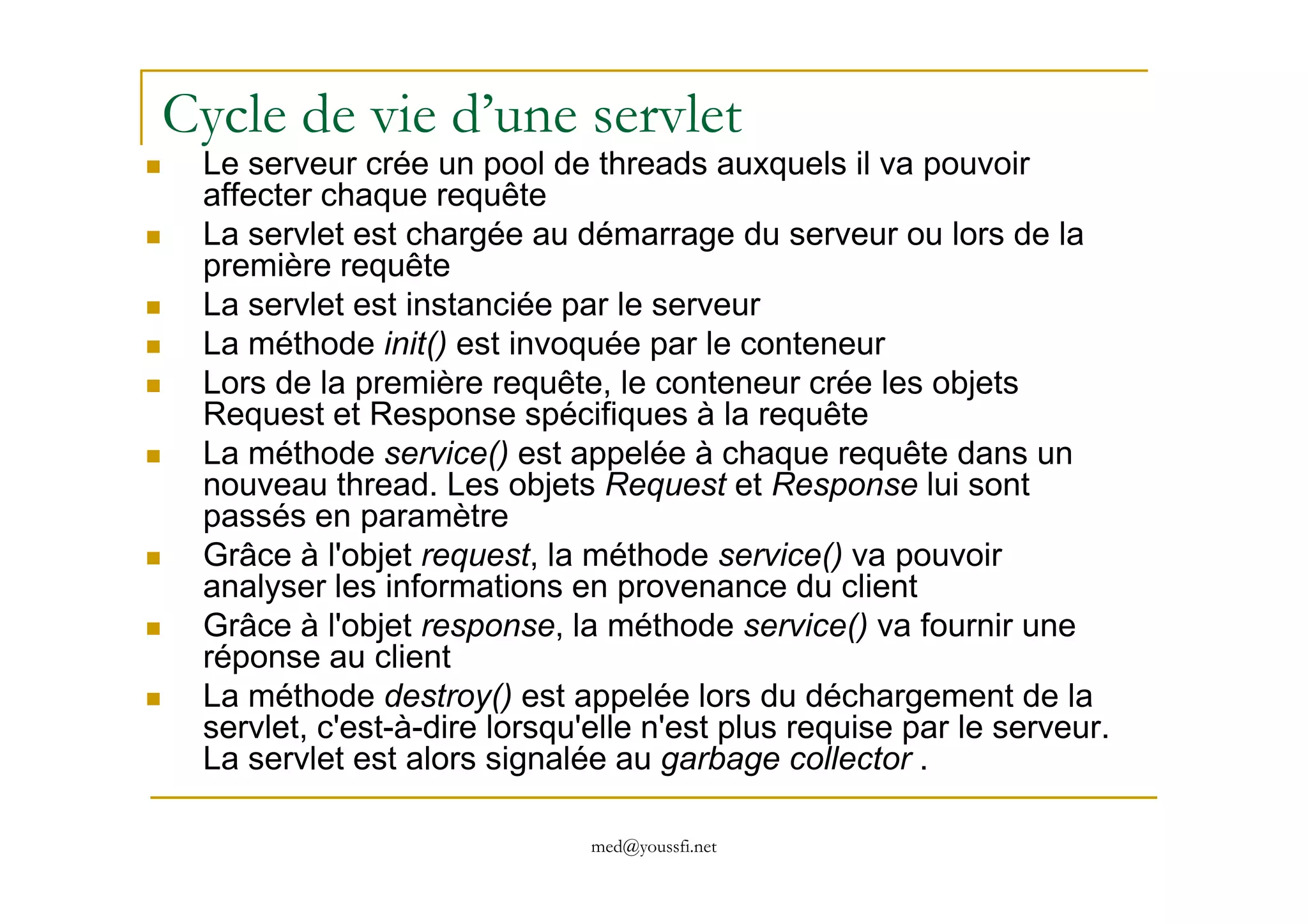 Cycle de vie d’une servlet
Le serveur crée un pool de threads auxquels il va pouvoir
affecter chaque requête
La servlet est chargée au démarrage du serveur ou lors de la
première requête
La servlet est instanciée par le serveur
La méthode init() est invoquée par le conteneur
Lors de la première requête, le conteneur crée les objets
Request et Response spécifiques à la requête
La méthode service() est appelée à chaque requête dans un
med@youssfi.net
La méthode service() est appelée à chaque requête dans un
nouveau thread. Les objets Request et Response lui sont
passés en paramètre
Grâce à l'objet request, la méthode service() va pouvoir
analyser les informations en provenance du client
Grâce à l'objet response, la méthode service() va fournir une
réponse au client
La méthode destroy() est appelée lors du déchargement de la
servlet, c'est-à-dire lorsqu'elle n'est plus requise par le serveur.
La servlet est alors signalée au garbage collector .
 