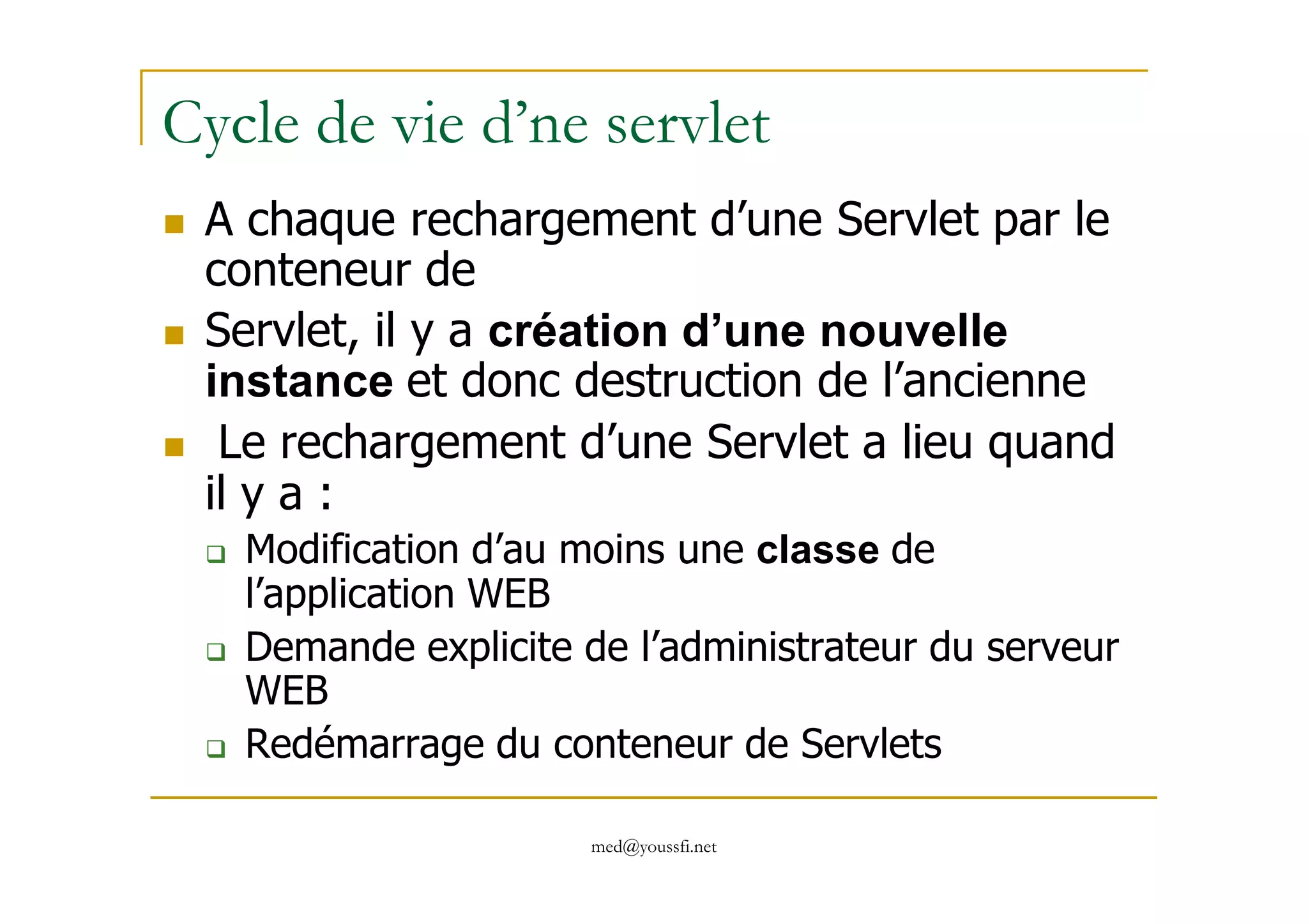 Cycle de vie d’ne servlet
A chaque rechargement d’une Servlet par le
conteneur de
Servlet, il y a création d’une nouvelle
instance et donc destruction de l’ancienne
Le rechargement d’une Servlet a lieu quand
med@youssfi.net
Le rechargement d’une Servlet a lieu quand
il y a :
Modification d’au moins une classe de
l’application WEB
Demande explicite de l’administrateur du serveur
WEB
Redémarrage du conteneur de Servlets
 