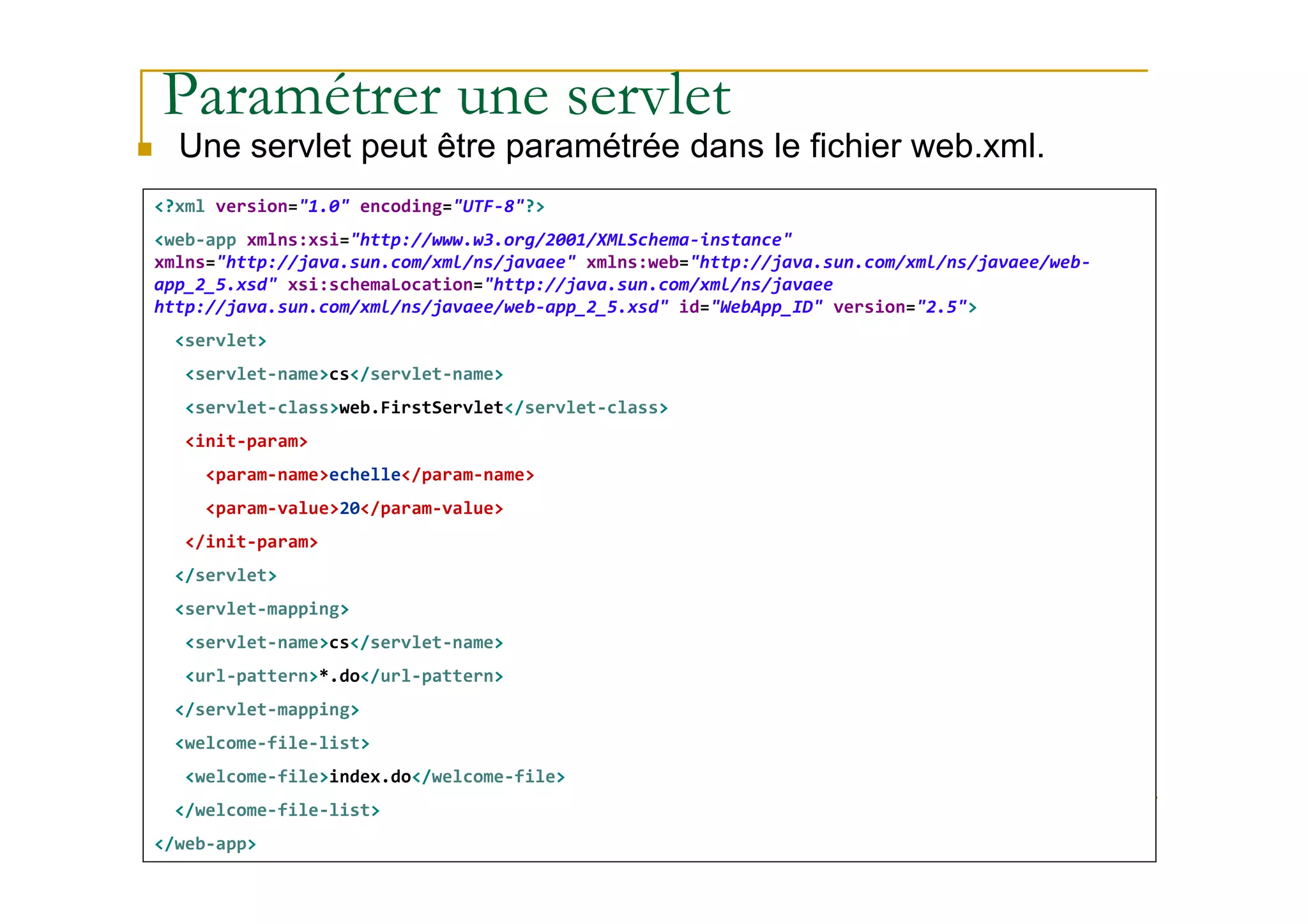 Paramétrer une servlet
Une servlet peut être paramétrée dans le fichier web.xml.
<?xml version="1.0" encoding="UTF-8"?>
<web-app xmlns:xsi="http://www.w3.org/2001/XMLSchema-instance"
xmlns="http://java.sun.com/xml/ns/javaee" xmlns:web="http://java.sun.com/xml/ns/javaee/web-
app_2_5.xsd" xsi:schemaLocation="http://java.sun.com/xml/ns/javaee
http://java.sun.com/xml/ns/javaee/web-app_2_5.xsd" id="WebApp_ID" version="2.5">
<servlet>
<servlet-name>cs</servlet-name>
<servlet-class>web.FirstServlet</servlet-class>
<init-param>
med@youssfi.net
<param-name>echelle</param-name>
<param-value>20</param-value>
</init-param>
</servlet>
<servlet-mapping>
<servlet-name>cs</servlet-name>
<url-pattern>*.do</url-pattern>
</servlet-mapping>
<welcome-file-list>
<welcome-file>index.do</welcome-file>
</welcome-file-list>
</web-app>
 