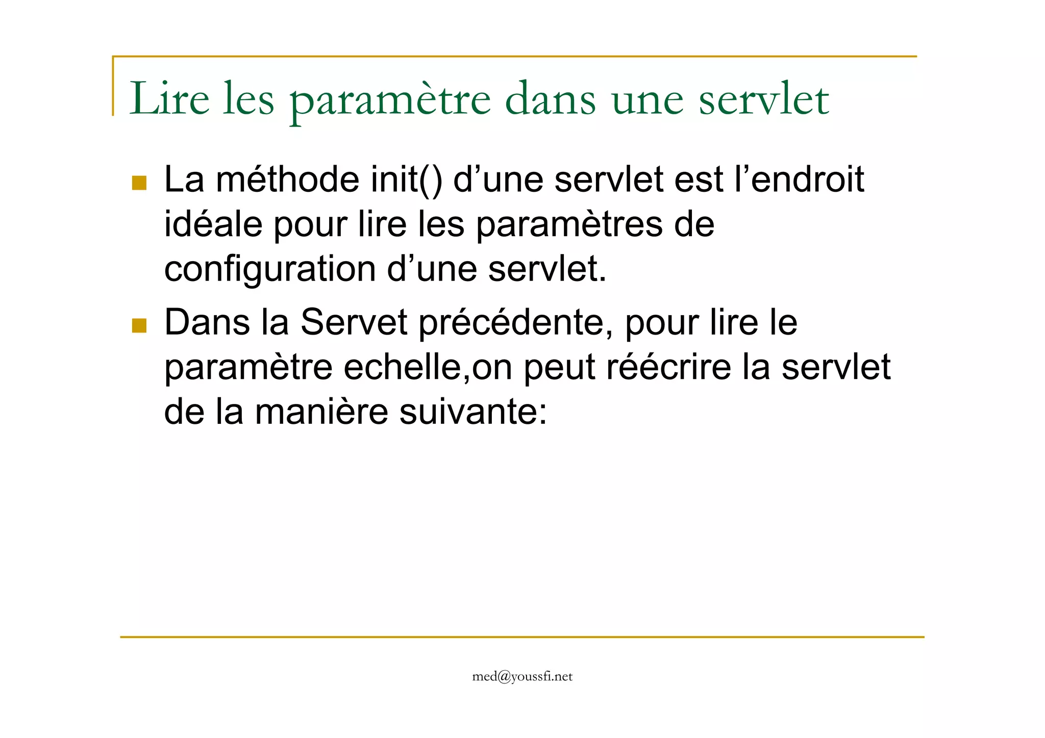 Lire les paramètre dans une servlet
La méthode init() d’une servlet est l’endroit
idéale pour lire les paramètres de
configuration d’une servlet.
Dans la Servet précédente, pour lire le
paramètre echelle,on peut réécrire la servlet
med@youssfi.net
paramètre echelle,on peut réécrire la servlet
de la manière suivante:
 