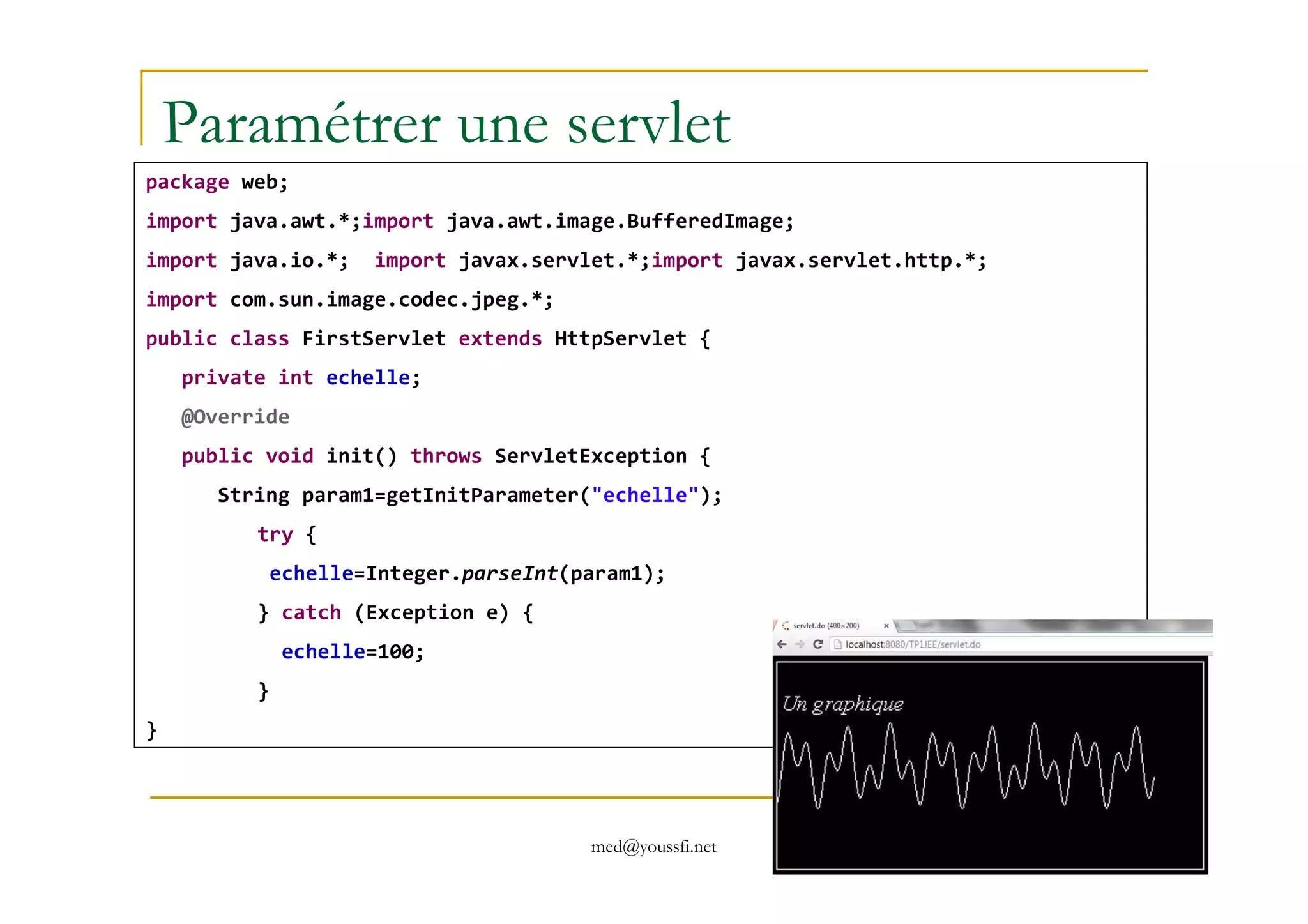 Paramétrer une servlet
package web;
import java.awt.*;import java.awt.image.BufferedImage;
import java.io.*; import javax.servlet.*;import javax.servlet.http.*;
import com.sun.image.codec.jpeg.*;
public class FirstServlet extends HttpServlet {
private int echelle;
@Override
public void init() throws ServletException {
med@youssfi.net
public void init() throws ServletException {
String param1=getInitParameter("echelle");
try {
echelle=Integer.parseInt(param1);
} catch (Exception e) {
echelle=100;
}
}
 