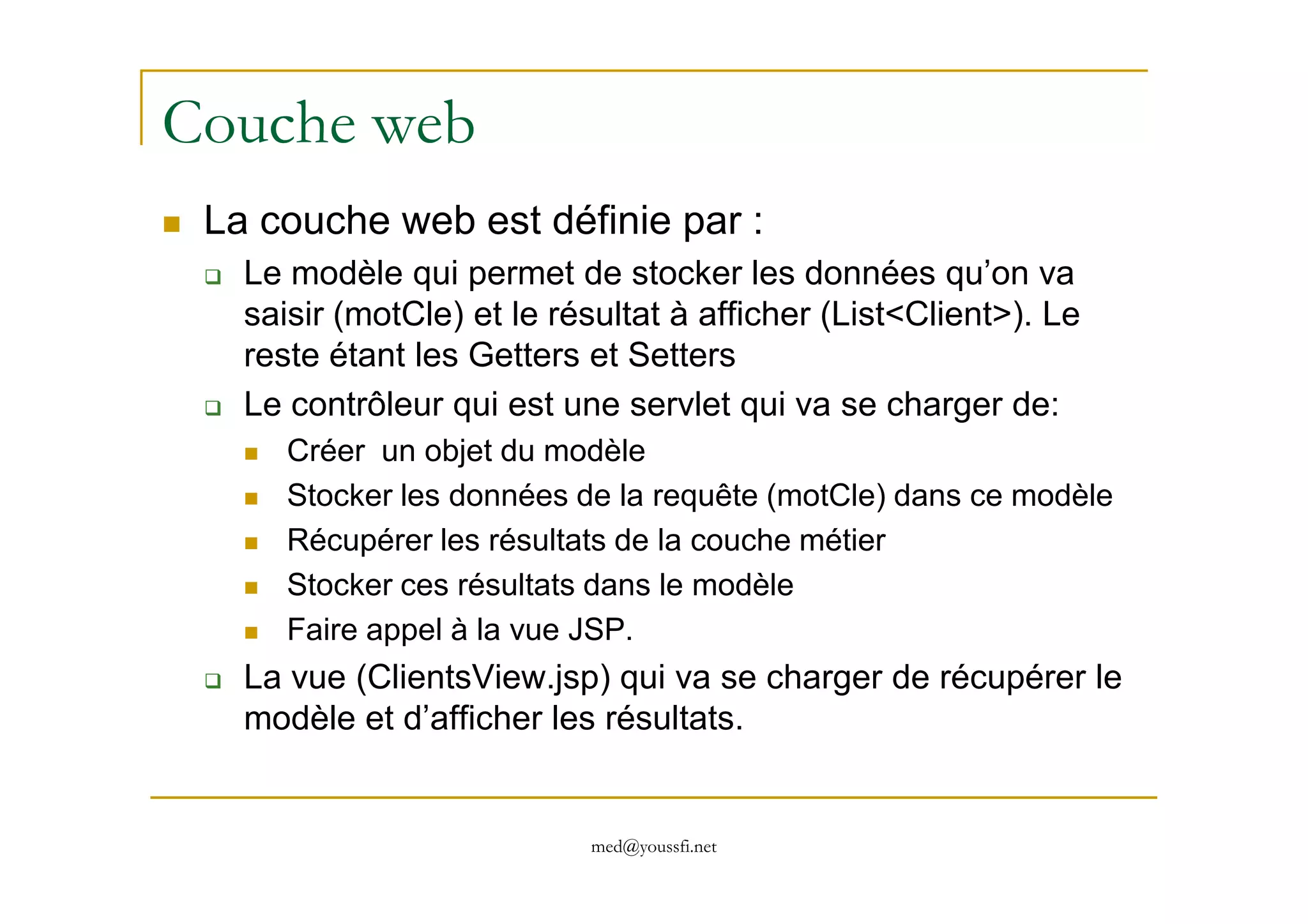 Couche web
La couche web est définie par :
Le modèle qui permet de stocker les données qu’on va
saisir (motCle) et le résultat à afficher (List<Client>). Le
reste étant les Getters et Setters
Le contrôleur qui est une servlet qui va se charger de:
Créer un objet du modèle
med@youssfi.net
Créer un objet du modèle
Stocker les données de la requête (motCle) dans ce modèle
Récupérer les résultats de la couche métier
Stocker ces résultats dans le modèle
Faire appel à la vue JSP.
La vue (ClientsView.jsp) qui va se charger de récupérer le
modèle et d’afficher les résultats.
 