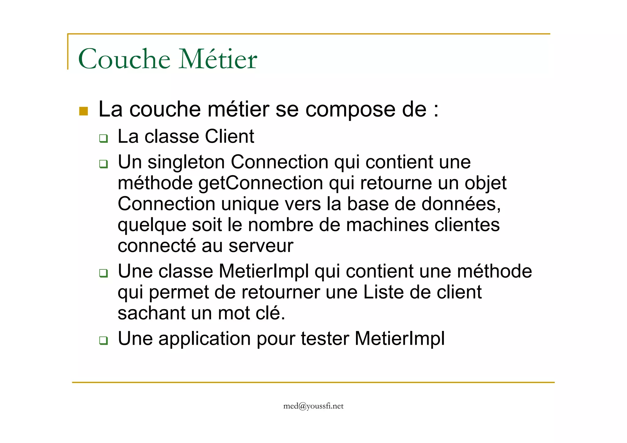 Couche Métier
La couche métier se compose de :
La classe Client
Un singleton Connection qui contient une
méthode getConnection qui retourne un objet
Connection unique vers la base de données,
quelque soit le nombre de machines clientes
med@youssfi.net
quelque soit le nombre de machines clientes
connecté au serveur
Une classe MetierImpl qui contient une méthode
qui permet de retourner une Liste de client
sachant un mot clé.
Une application pour tester MetierImpl
 