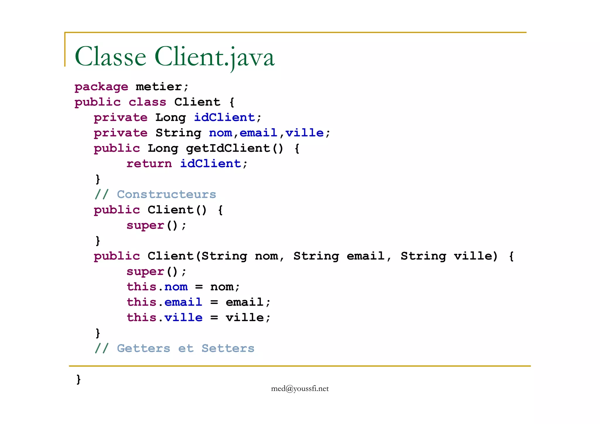 Classe Client.java
package metier;
public class Client {
private Long idClient;
private String nom,email,ville;
public Long getIdClient() {
return idClient;
}
// Constructeurs
public Client() {
med@youssfi.net
public Client() {
super();
}
public Client(String nom, String email, String ville) {
super();
this.nom = nom;
this.email = email;
this.ville = ville;
}
// Getters et Setters
}
 
