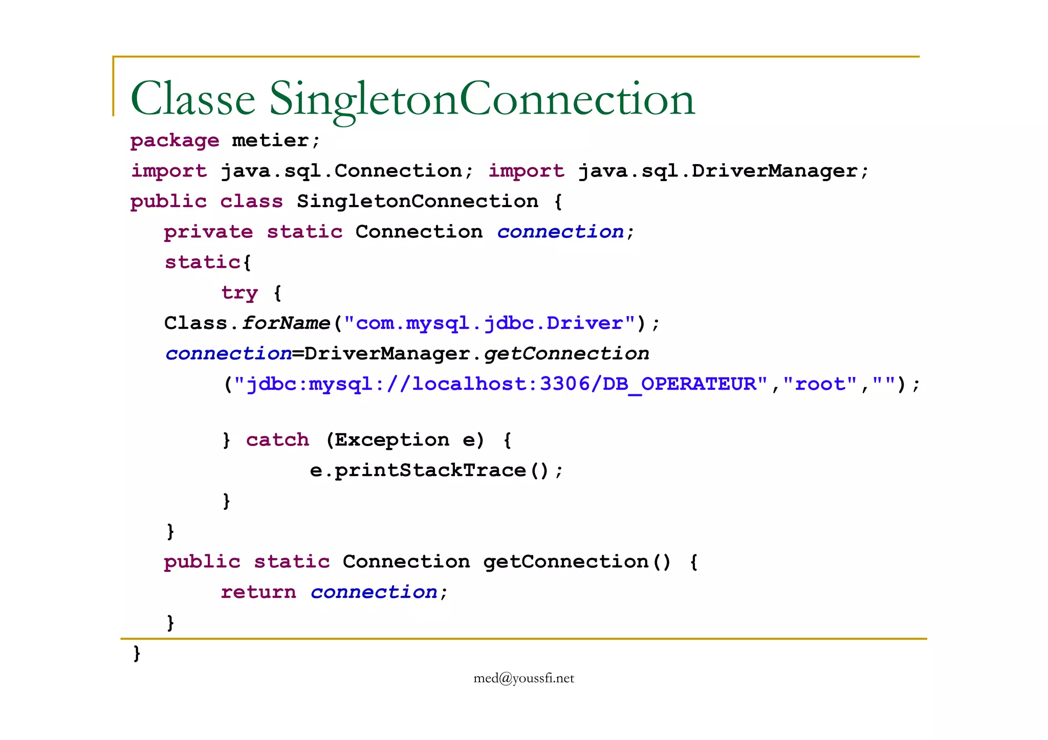 Classe SingletonConnection
package metier;
import java.sql.Connection; import java.sql.DriverManager;
public class SingletonConnection {
private static Connection connection;
static{
try {
Class.forName("com.mysql.jdbc.Driver");
connection=DriverManager.getConnection
med@youssfi.net
("jdbc:mysql://localhost:3306/DB_OPERATEUR","root","");
} catch (Exception e) {
e.printStackTrace();
}
}
public static Connection getConnection() {
return connection;
}
}
 
