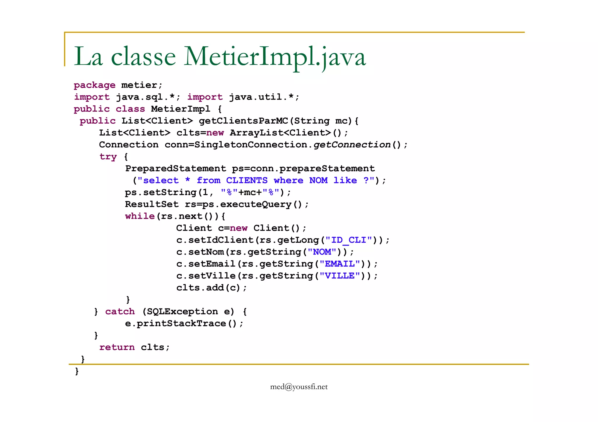 La classe MetierImpl.java
package metier;
import java.sql.*; import java.util.*;
public class MetierImpl {
public List<Client> getClientsParMC(String mc){
List<Client> clts=new ArrayList<Client>();
Connection conn=SingletonConnection.getConnection();
try {
PreparedStatement ps=conn.prepareStatement
("select * from CLIENTS where NOM like ?");
ps.setString(1, "%"+mc+"%");
ResultSet rs=ps.executeQuery();
while(rs.next()){
med@youssfi.net
while(rs.next()){
Client c=new Client();
c.setIdClient(rs.getLong("ID_CLI"));
c.setNom(rs.getString("NOM"));
c.setEmail(rs.getString("EMAIL"));
c.setVille(rs.getString("VILLE"));
clts.add(c);
}
} catch (SQLException e) {
e.printStackTrace();
}
return clts;
}
}
 