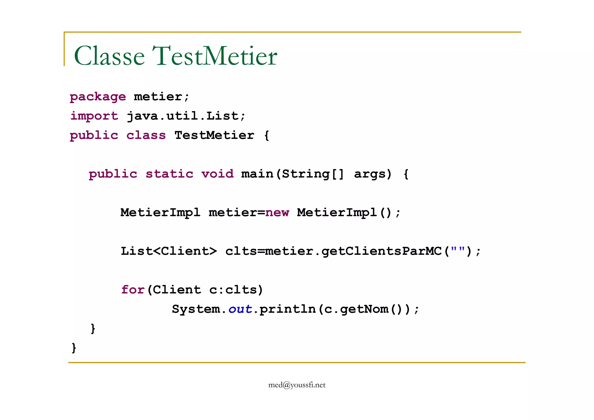 Classe TestMetier
package metier;
import java.util.List;
public class TestMetier {
public static void main(String[] args) {
MetierImpl metier=new MetierImpl();
med@youssfi.net
MetierImpl metier=new MetierImpl();
List<Client> clts=metier.getClientsParMC("");
for(Client c:clts)
System.out.println(c.getNom());
}
}
 