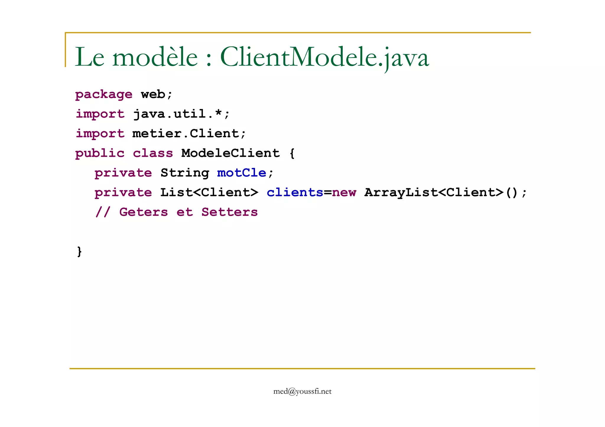 Le modèle : ClientModele.java
package web;
import java.util.*;
import metier.Client;
public class ModeleClient {
private String motCle;
private List<Client> clients=new ArrayList<Client>();
// Geters et Setters
med@youssfi.net
// Geters et Setters
}
 