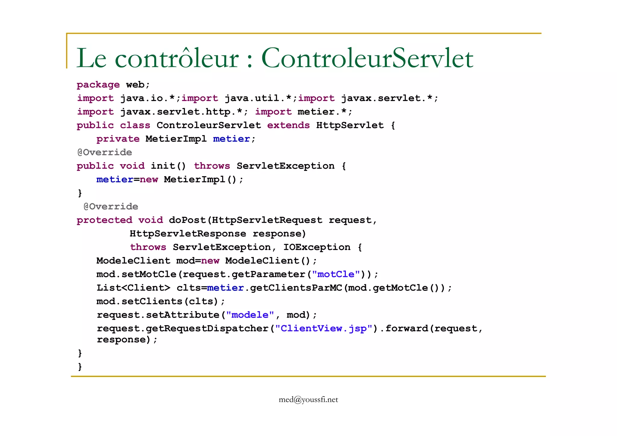 Le contrôleur : ControleurServlet
package web;
import java.io.*;import java.util.*;import javax.servlet.*;
import javax.servlet.http.*; import metier.*;
public class ControleurServlet extends HttpServlet {
private MetierImpl metier;
@Override
public void init() throws ServletException {
metier=new MetierImpl();
}
@Override
protected void doPost(HttpServletRequest request,
med@youssfi.net
protected void doPost(HttpServletRequest request,
HttpServletResponse response)
throws ServletException, IOException {
ModeleClient mod=new ModeleClient();
mod.setMotCle(request.getParameter("motCle"));
List<Client> clts=metier.getClientsParMC(mod.getMotCle());
mod.setClients(clts);
request.setAttribute("modele", mod);
request.getRequestDispatcher("ClientView.jsp").forward(request,
response);
}
}
 